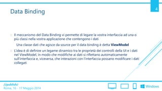 /publish/
Roma, 16 - 17 Maggio 2014
4
Data Binding
 Il meccanismo del Data Binding vi permette di legare la vostra interfaccia ad una o
più classi nella vostra applicazione che contengono i dati
Una classe dati che agisce da source per il data binding è detta ViewModel
 L’idea è di definire un legame dinamico tra le proprietà dei controlli della UI e i dati
nel ViewModel, in modo che modifiche ai dati si riflettano automaticamente
sull’interfaccia e, viceversa, che interazioni con l’interfaccia possano modificare i dati
collegati
 