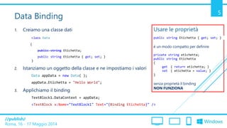 /publish/
Roma, 16 - 17 Maggio 2014
5
Data Binding
1. Creiamo una classe dati
class Data
{
public string Etichetta;
public string Etichetta { get; set; }
}
2. Istanziamo un oggetto della classe e ne impostiamo i valori
Data appData = new Data( );
appData.Etichetta = "Hello World";
3. Applichiamo il binding
TextBlock1.DataContext = appData;
<TextBlock x:Name="TextBlock1" Text="{Binding Etichetta}" />
Usare le proprietà
public string Etichetta { get; set; }
è un modo compatto per definire
private string etichetta;
public string Etichetta
{
get { return etichetta; }
set { etichetta = value; }
}
senza proprietà il binding
NON FUNZIONA
 