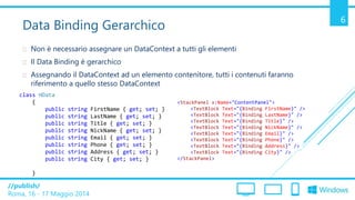 /publish/
Roma, 16 - 17 Maggio 2014
6
Data Binding Gerarchico
 Non è necessario assegnare un DataContext a tutti gli elementi
 Il Data Binding è gerarchico
 Assegnando il DataContext ad un elemento contenitore, tutti i contenuti faranno
riferimento a quello stesso DataContext
class HData
{
public string FirstName { get; set; }
public string LastName { get; set; }
public string Title { get; set; }
public string NickName { get; set; }
public string Email { get; set; }
public string Phone { get; set; }
public string Address { get; set; }
public string City { get; set; }
}
<StackPanel x:Name="ContentPanel">
<TextBlock Text="{Binding FirstName}" />
<TextBlock Text="{Binding LastName}" />
<TextBlock Text="{Binding Title}" />
<TextBlock Text="{Binding NickName}" />
<TextBlock Text="{Binding Email}" />
<TextBlock Text="{Binding Phone}" />
<TextBlock Text="{Binding Address}" />
<TextBlock Text="{Binding City}" />
</StackPanel>
 