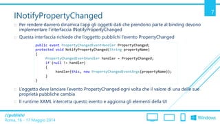 /publish/
Roma, 16 - 17 Maggio 2014
7
INotifyPropertyChanged
 Per rendere davvero dinamica l’app gli oggetti dati che prendono parte al binding devono
implementare l’interfaccia INotifyPropertyChanged
 Questa interfaccia richiede che l’oggetto pubblichi l’evento PropertyChanged
 L’oggetto deve lanciare l’evento PropertyChanged ogni volta che il valore di una delle sue
proprietà pubbliche cambia
 Il runtime XAML intercetta questo evento e aggiorna gli elementi della UI
public event PropertyChangedEventHandler PropertyChanged;
protected void NotifyPropertyChanged(String propertyName)
{
PropertyChangedEventHandler handler = PropertyChanged;
if (null != handler)
{
handler(this, new PropertyChangedEventArgs(propertyName));
}
}
 
