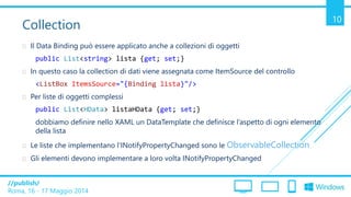 /publish/
Roma, 16 - 17 Maggio 2014
10
Collection
 Il Data Binding può essere applicato anche a collezioni di oggetti
public List<string> lista {get; set;}
 In questo caso la collection di dati viene assegnata come ItemSource del controllo
<ListBox ItemsSource="{Binding lista}"/>
 Per liste di oggetti complessi
public List<HData> listaHData {get; set;}
dobbiamo definire nello XAML un DataTemplate che definisce l’aspetto di ogni elemento
della lista
 Le liste che implementano l’INotifyPropertyChanged sono le ObservableCollection
 Gli elementi devono implementare a loro volta INotifyPropertyChanged
 