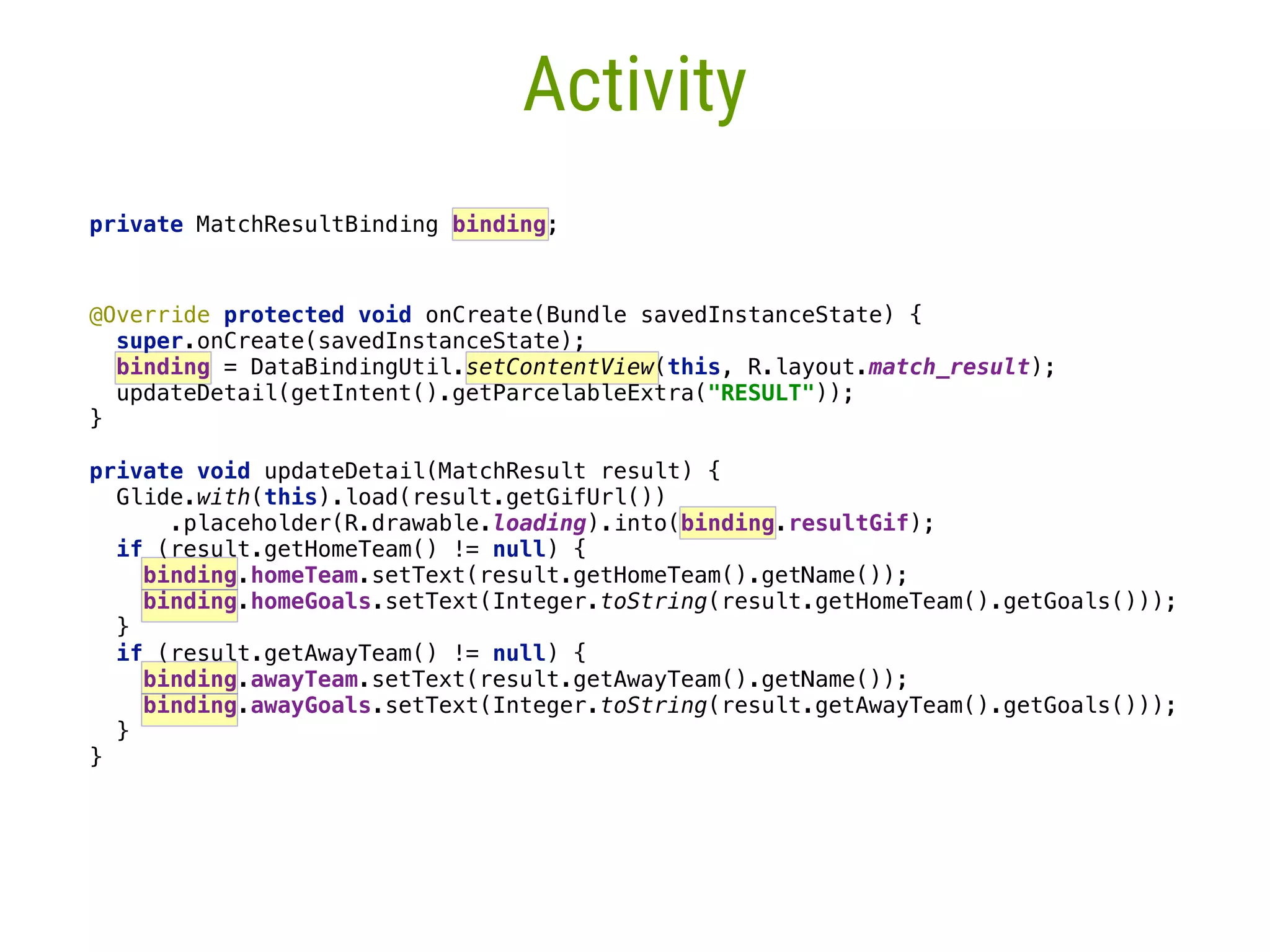 15 Activity   @Override protected void onCreate(Bundle savedInstanceState) {  super.onCreate(savedInstanceState);  binding = DataBindingUtil.setContentView(this, R.layout.match_result); updateDetail(getIntent().getParcelableExtra("RESULT"));  }____   private void updateDetail(MatchResult result) {  Glide.with(this).load(result.getGifUrl())  .placeholder(R.drawable.loading).into(binding.resultGif);  if (result.getHomeTeam() != null) {  binding.homeTeam.setText(result.getHomeTeam().getName());  binding.homeGoals.setText(Integer.toString(result.getHomeTeam().getGoals()));  }___  if (result.getAwayTeam() != null) {  binding.awayTeam.setText(result.getAwayTeam().getName());  binding.awayGoals.setText(Integer.toString(result.getAwayTeam().getGoals()));  }__  }_ private MatchResultBinding binding;__ 