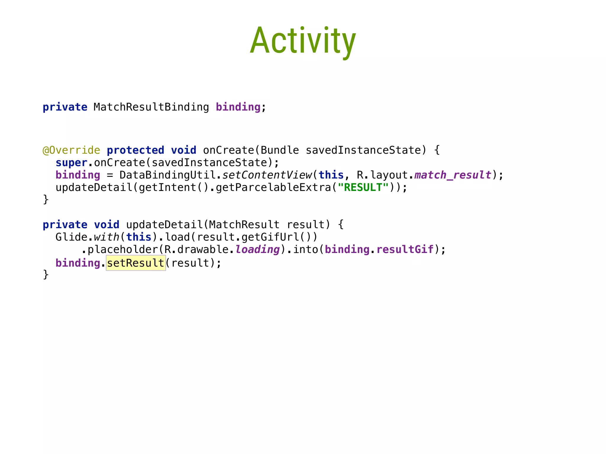 17 Activity private MatchResultBinding binding;   @Override protected void onCreate(Bundle savedInstanceState) {  super.onCreate(savedInstanceState);  binding = DataBindingUtil.setContentView(this, R.layout.match_result); updateDetail(getIntent().getParcelableExtra("RESULT"));  }____   private void updateDetail(MatchResult result) {  Glide.with(this).load(result.getGifUrl())  .placeholder(R.drawable.loading).into(binding.resultGif);  binding.setResult(result); }_ 