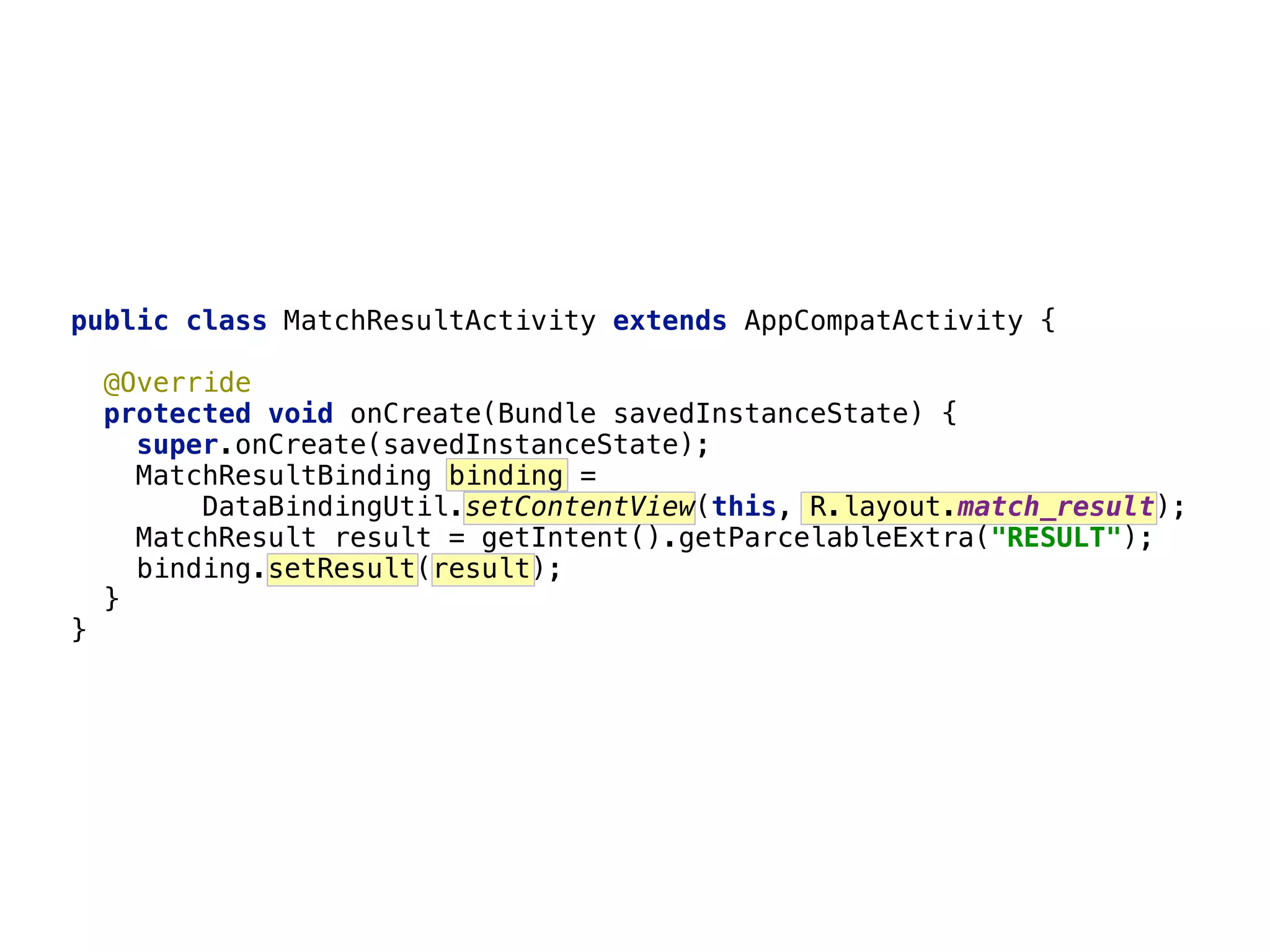 22 public class MatchResultActivity extends AppCompatActivity {    @Override  protected void onCreate(Bundle savedInstanceState) {  super.onCreate(savedInstanceState);  MatchResultBinding binding =  DataBindingUtil.setContentView(this, R.layout.match_result);  MatchResult result = getIntent().getParcelableExtra("RESULT");  binding.setResult(result);  }  } 