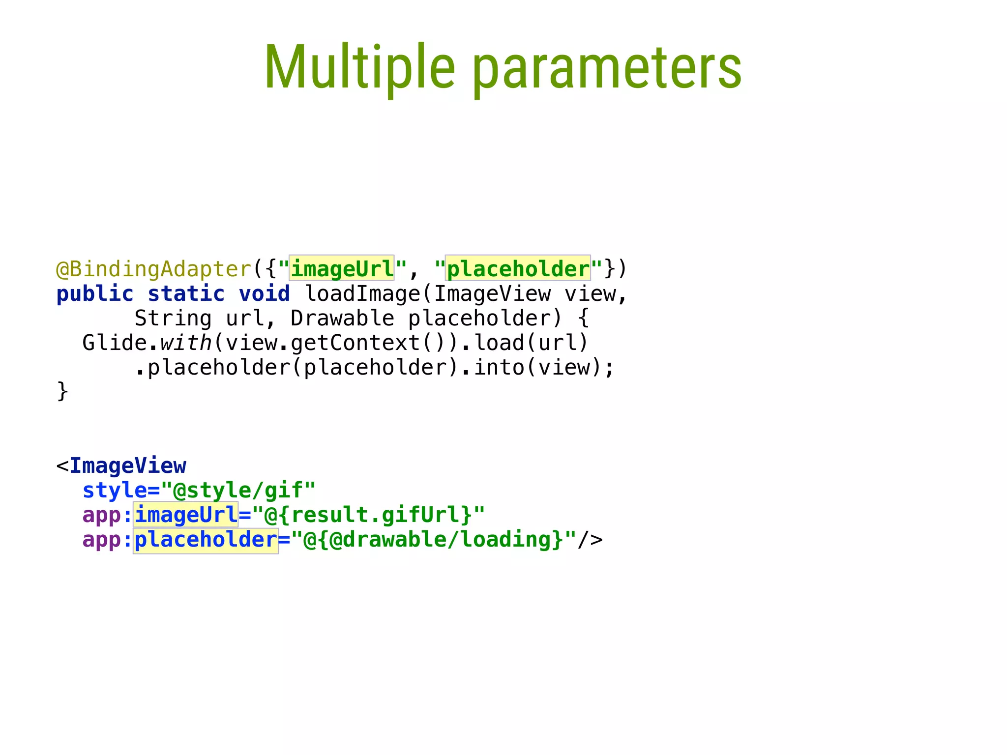 23 Multiple parameters @BindingAdapter({"imageUrl", "placeholder"})  public static void loadImage(ImageView view, String url, Drawable placeholder) {  Glide.with(view.getContext()).load(url)  .placeholder(placeholder).into(view);  }  <ImageView style="@style/gif"  app:imageUrl="@{result.gifUrl}" app:placeholder="@{@drawable/loading}"/> 