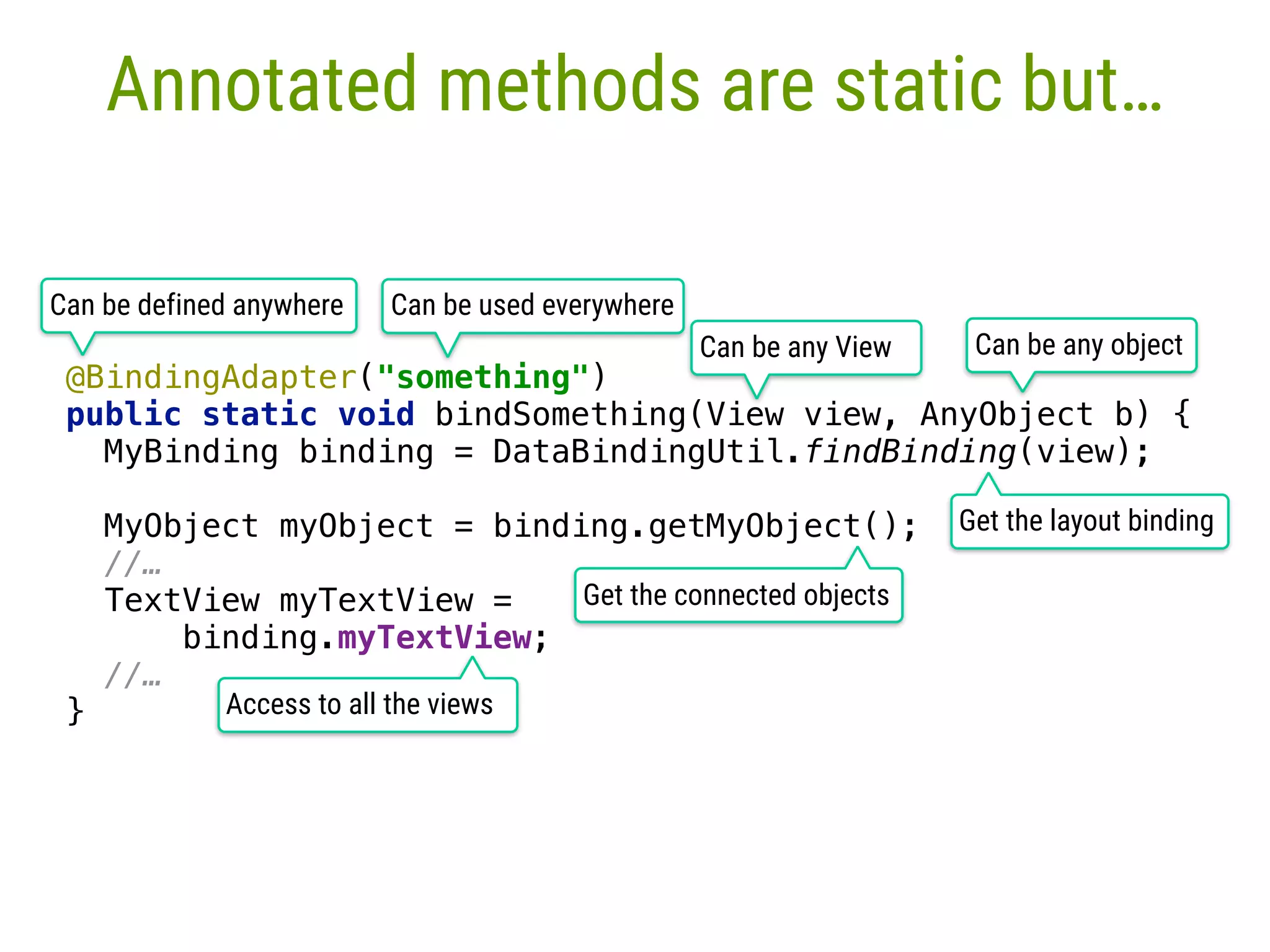 Annotated methods are static but… @BindingAdapter("something")  public static void bindSomething(View view, AnyObject b) {  MyBinding binding = DataBindingUtil.findBinding(view);   MyObject myObject = binding.getMyObject();  //… TextView myTextView =   binding.myTextView; //… } Can be any object Get the layout binding Get the connected objects Access to all the views Can be defined anywhere Can be used everywhere Can be any View 