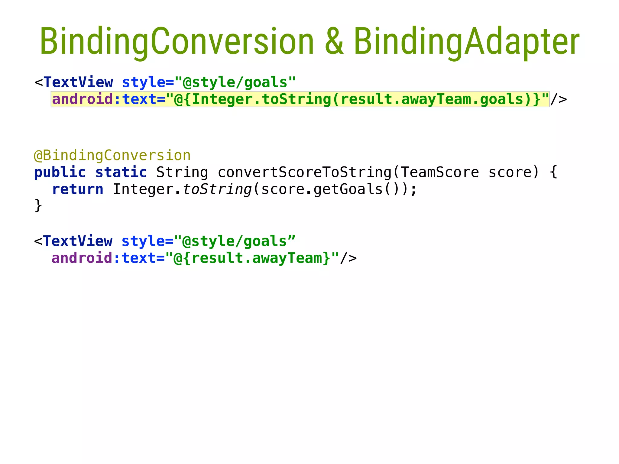 @BindingConversion  public static String convertScoreToString(TeamScore score) {  return Integer.toString(score.getGoals());  }___  <TextView style="@style/goals” android:text="@{result.awayTeam}"/>  26 BindingConversion & BindingAdapter <TextView style="@style/goals"  android:text="@{Integer.toString(result.awayTeam.goals)}"/> 
