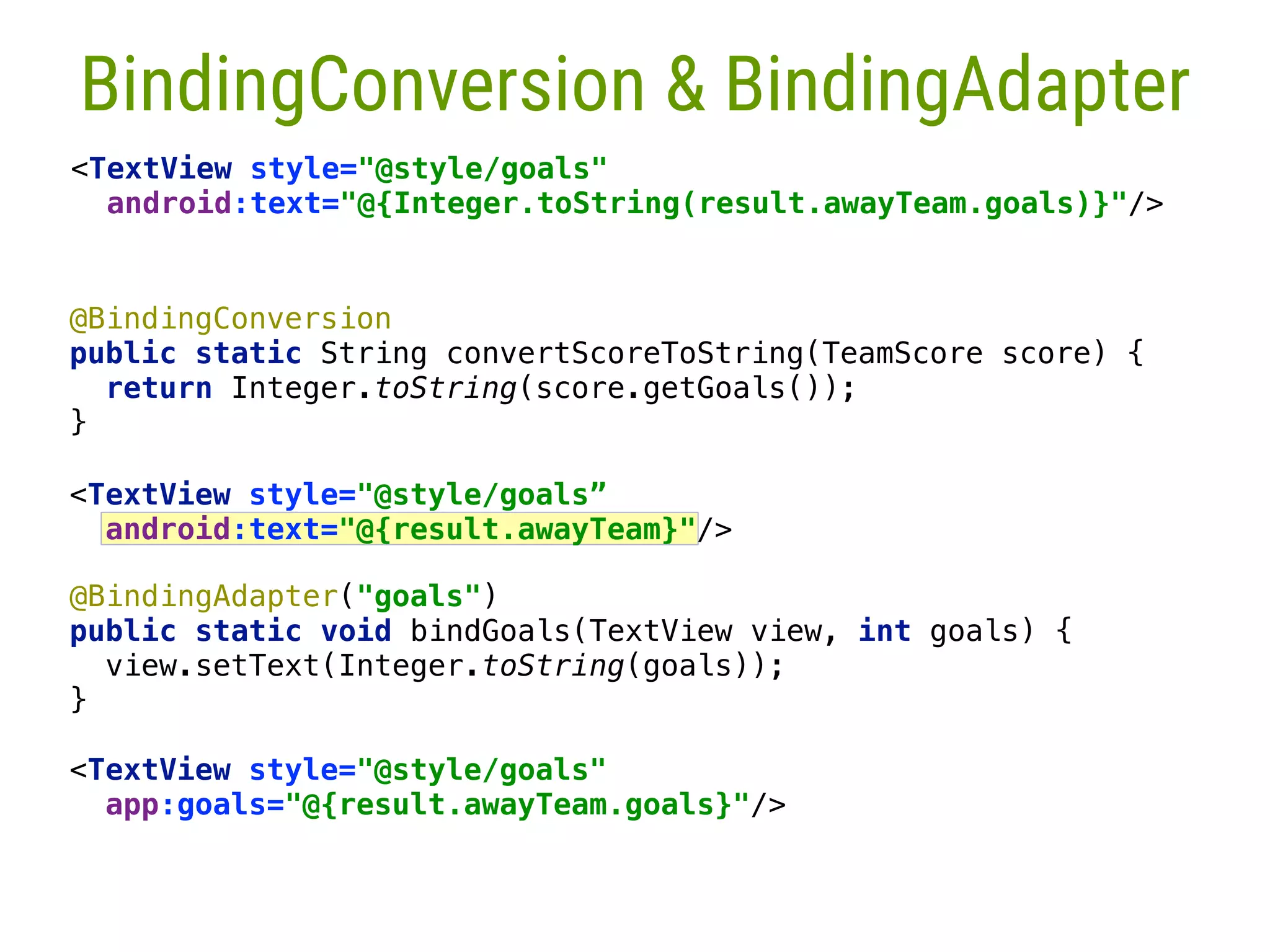 <TextView style="@style/goals" app:goals="@{result.awayTeam.goals}"/> @BindingAdapter("goals")  public static void bindGoals(TextView view, int goals) {  view.setText(Integer.toString(goals));  }__  @BindingConversion  public static String convertScoreToString(TeamScore score) {  return Integer.toString(score.getGoals());  }___  27 BindingConversion & BindingAdapter <TextView style="@style/goals"  android:text="@{Integer.toString(result.awayTeam.goals)}"/> <TextView style="@style/goals” android:text="@{result.awayTeam}"/>  