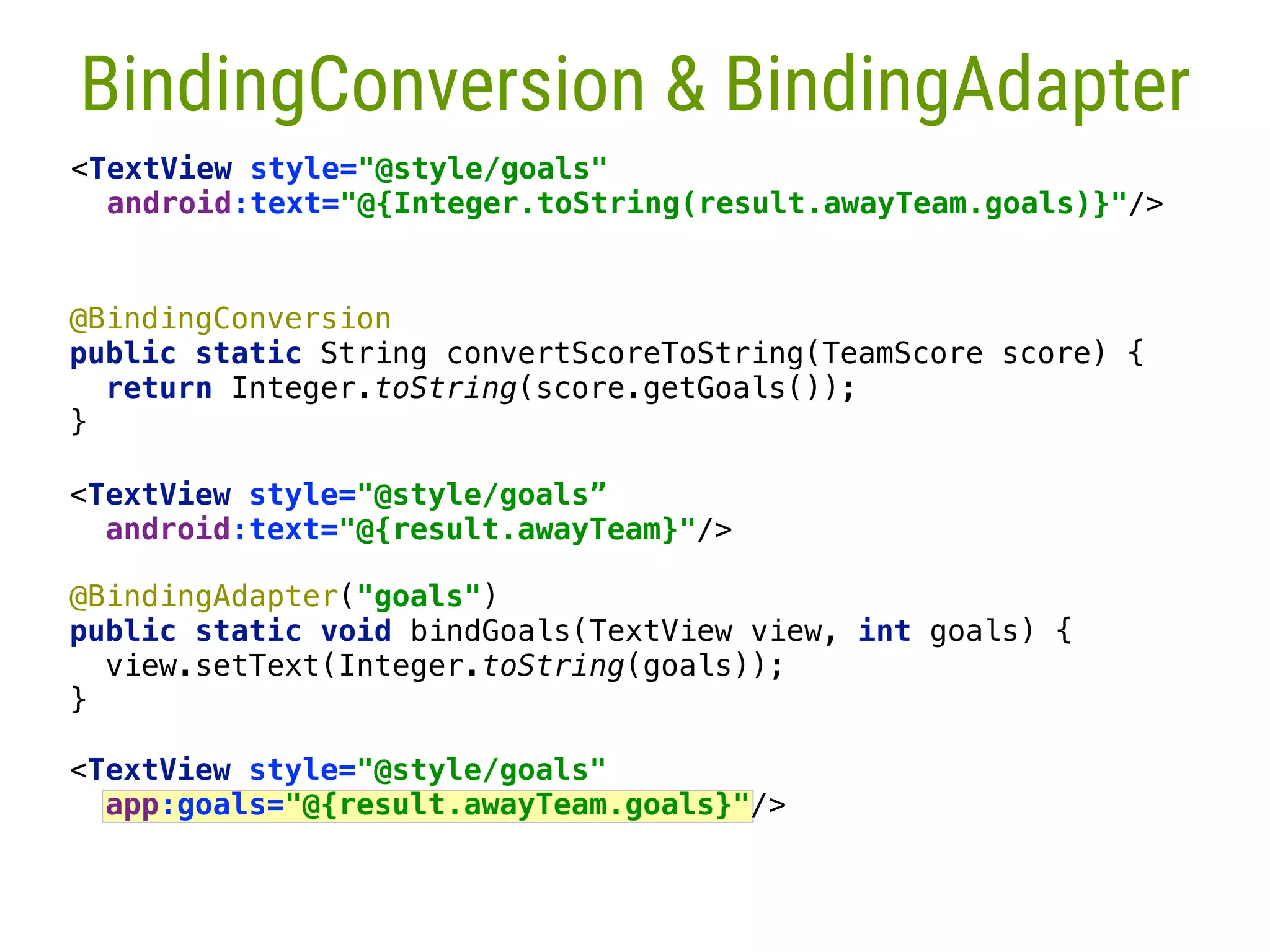 <TextView style="@style/goals" app:goals="@{result.awayTeam.goals}"/> @BindingAdapter("goals")  public static void bindGoals(TextView view, int goals) {  view.setText(Integer.toString(goals));  }__  @BindingConversion  public static String convertScoreToString(TeamScore score) {  return Integer.toString(score.getGoals());  }___  <TextView style="@style/goals” android:text="@{result.awayTeam}"/>  28 BindingConversion & BindingAdapter <TextView style="@style/goals"  android:text="@{Integer.toString(result.awayTeam.goals)}"/> 