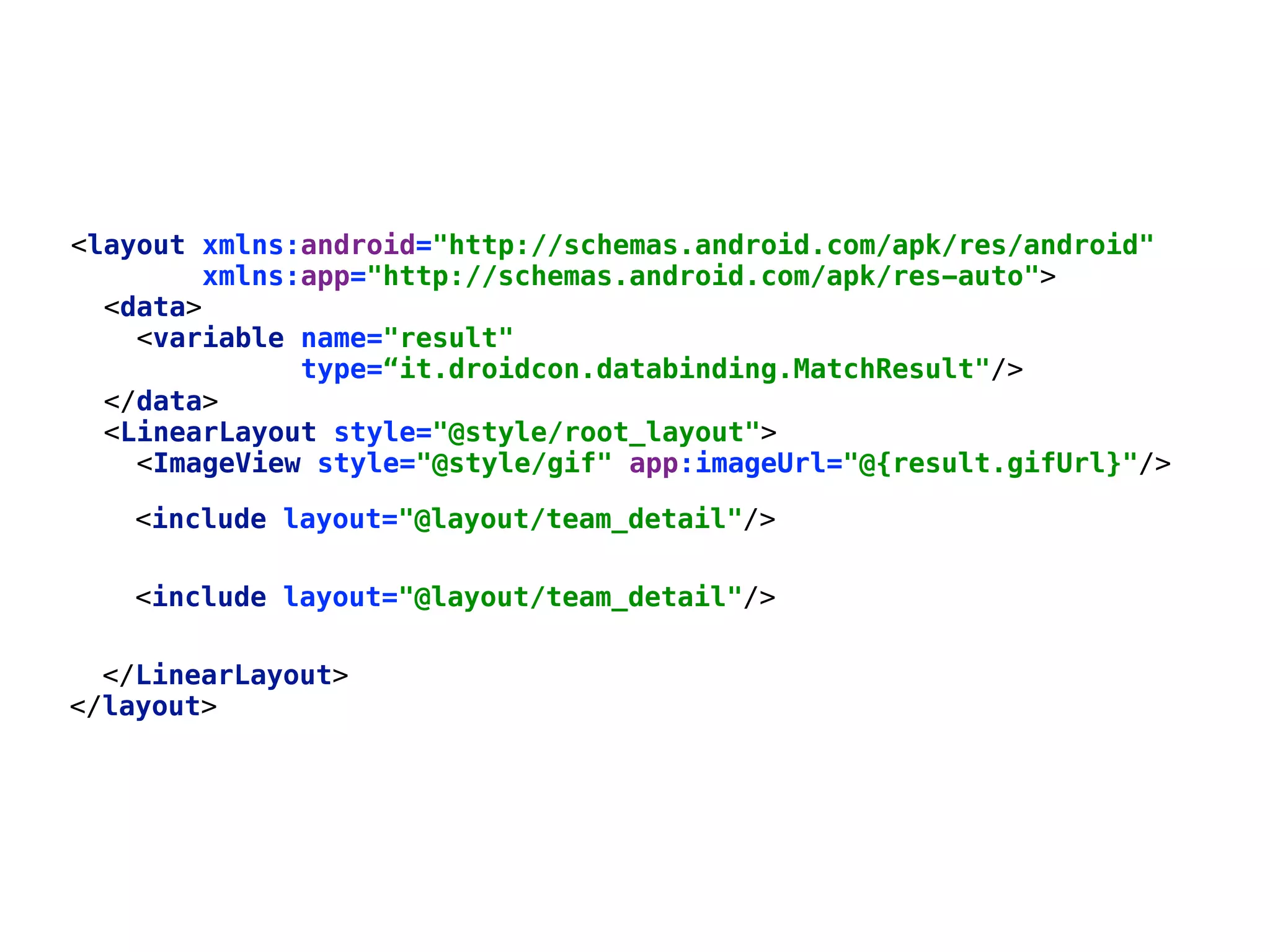 </data>  <LinearLayout style="@style/root_layout">  <ImageView style="@style/gif" app:imageUrl="@{result.gifUrl}"/>      <include layout="@layout/team_detail"/> <include layout="@layout/team_detail"/> </LinearLayout>  </layout> <layout xmlns:android="http://schemas.android.com/apk/res/android"  xmlns:app="http://schemas.android.com/apk/res-auto">  <data>  <variable name="result"  type=“it.droidcon.databinding.MatchResult"/>   