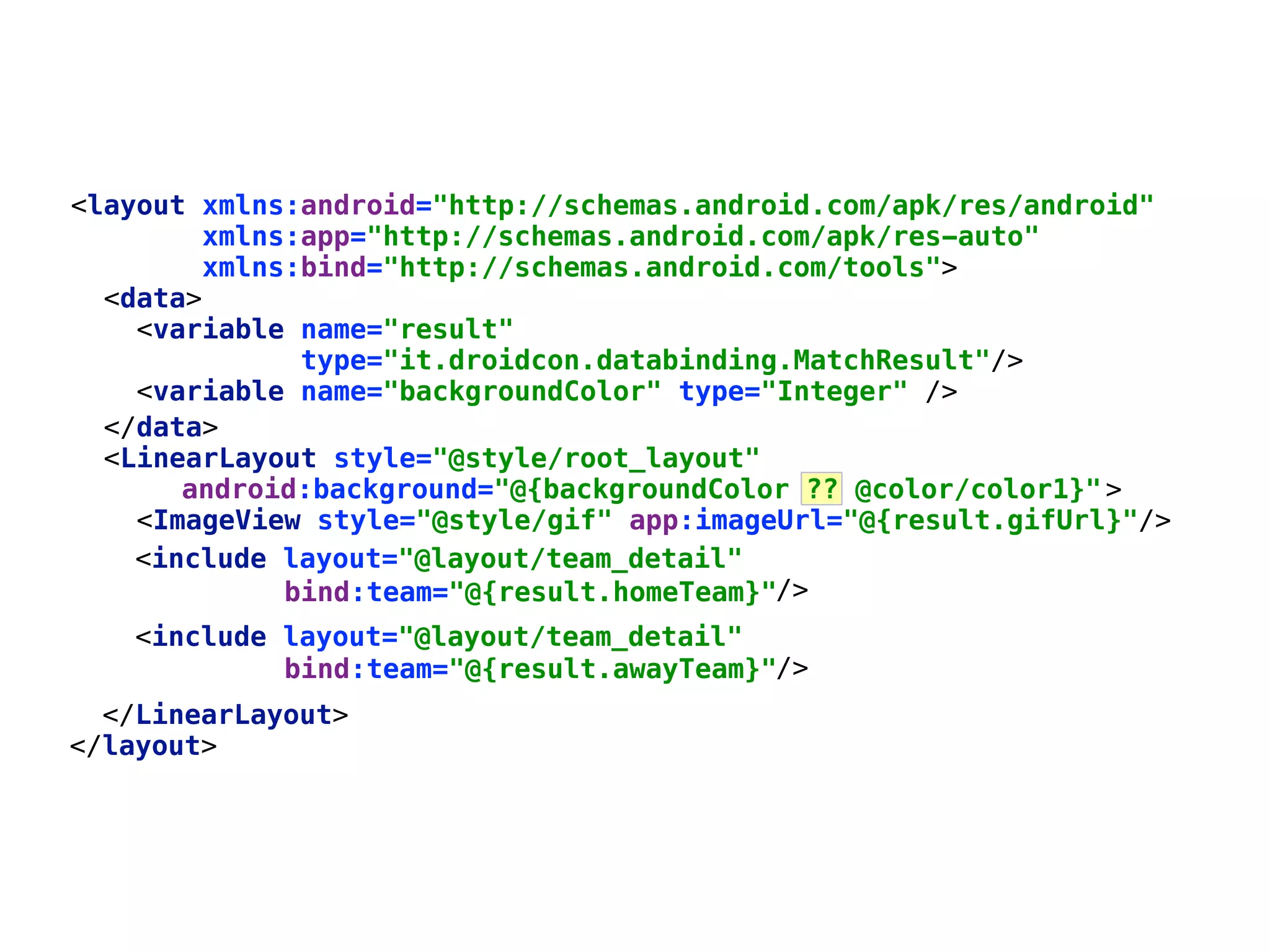 </data>  <LinearLayout style="@style/root_layout" >  <ImageView style="@style/gif" app:imageUrl="@{result.gifUrl}"/>      android:background="@{backgroundColor ?? @color/color1}" <layout xmlns:android="http://schemas.android.com/apk/res/android"  xmlns:app="http://schemas.android.com/apk/res-auto" xmlns:bind="http://schemas.android.com/tools">  <data>  <variable name="result"  type="it.droidcon.databinding.MatchResult"/>  <include layout="@layout/team_detail"  /> <include layout="@layout/team_detail"  /> </LinearLayout>  </layout> bind:team="@{result.homeTeam}" bind:team="@{result.awayTeam}" <variable name="backgroundColor" type="Integer" /> 