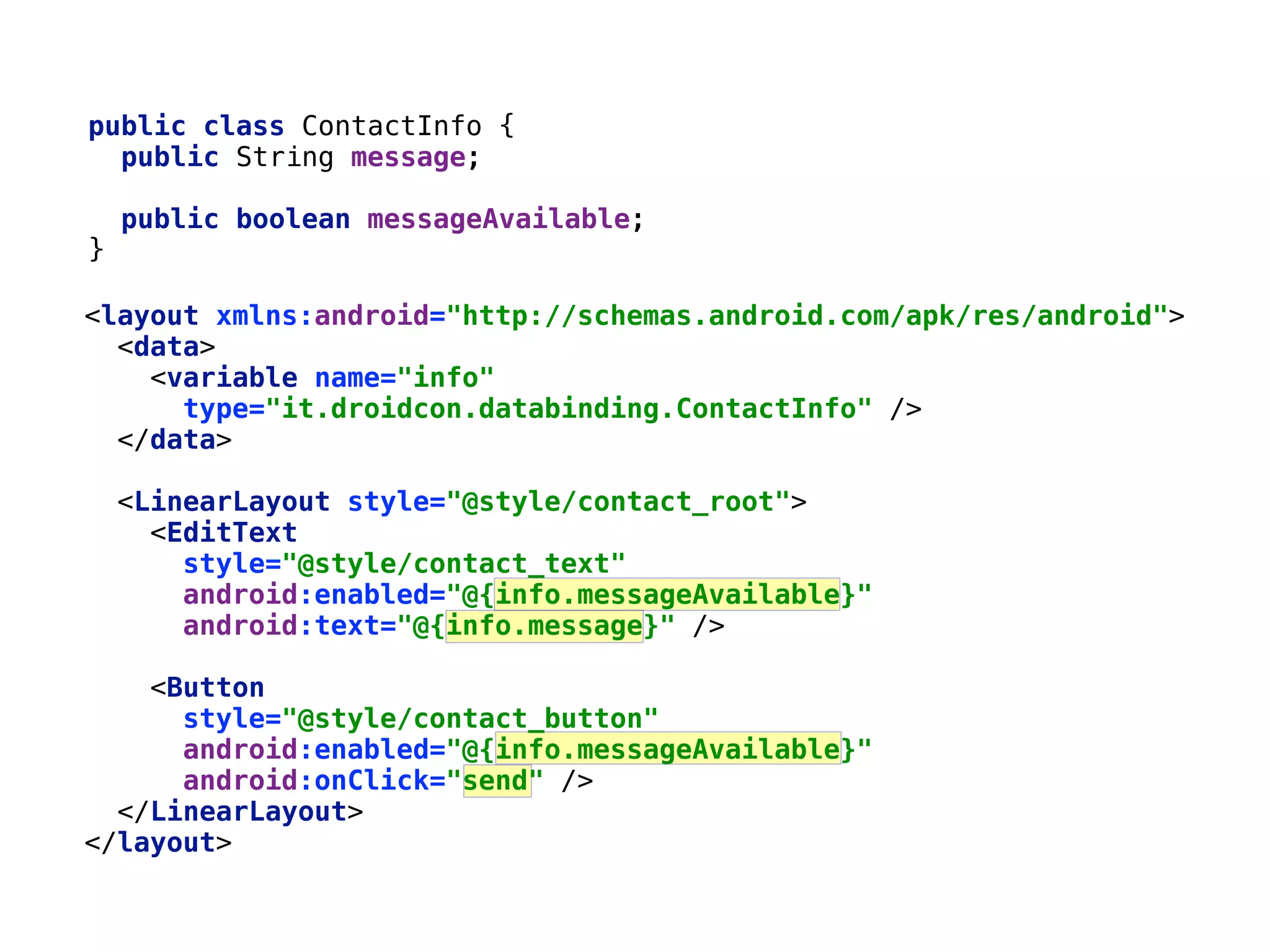 39 public class ContactInfo {  public String message;    public boolean messageAvailable;  }__ <layout xmlns:android="http://schemas.android.com/apk/res/android">  <data>  <variable name="info"  type="it.droidcon.databinding.ContactInfo" />  </data>    <LinearLayout style="@style/contact_root">  <EditText  style="@style/contact_text"  android:enabled="@{info.messageAvailable}"  android:text="@{info.message}" />    <Button  style="@style/contact_button"  android:enabled="@{info.messageAvailable}"  android:onClick="send" />  </LinearLayout>  </layout> 