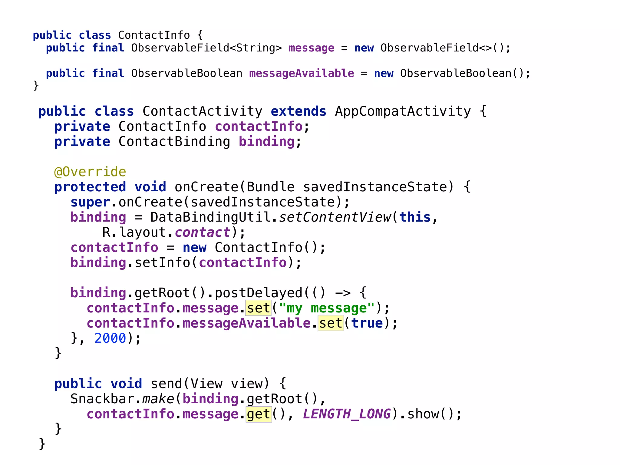 46 public class ContactInfo {  public final ObservableField<String> message = new ObservableField<>();_    public final ObservableBoolean messageAvailable = new ObservableBoolean();_  }__ public class ContactActivity extends AppCompatActivity {  private ContactInfo contactInfo;  private ContactBinding binding;    @Override  protected void onCreate(Bundle savedInstanceState) {  super.onCreate(savedInstanceState);  binding = DataBindingUtil.setContentView(this, R.layout.contact);  contactInfo = new ContactInfo();  binding.setInfo(contactInfo);    binding.getRoot().postDelayed(() -> {  contactInfo.message.set("my message");  contactInfo.messageAvailable.set(true);  }, 2000); }___    public void send(View view) {  Snackbar.make(binding.getRoot(), contactInfo.message.get(), LENGTH_LONG).show();  }__  }_ 