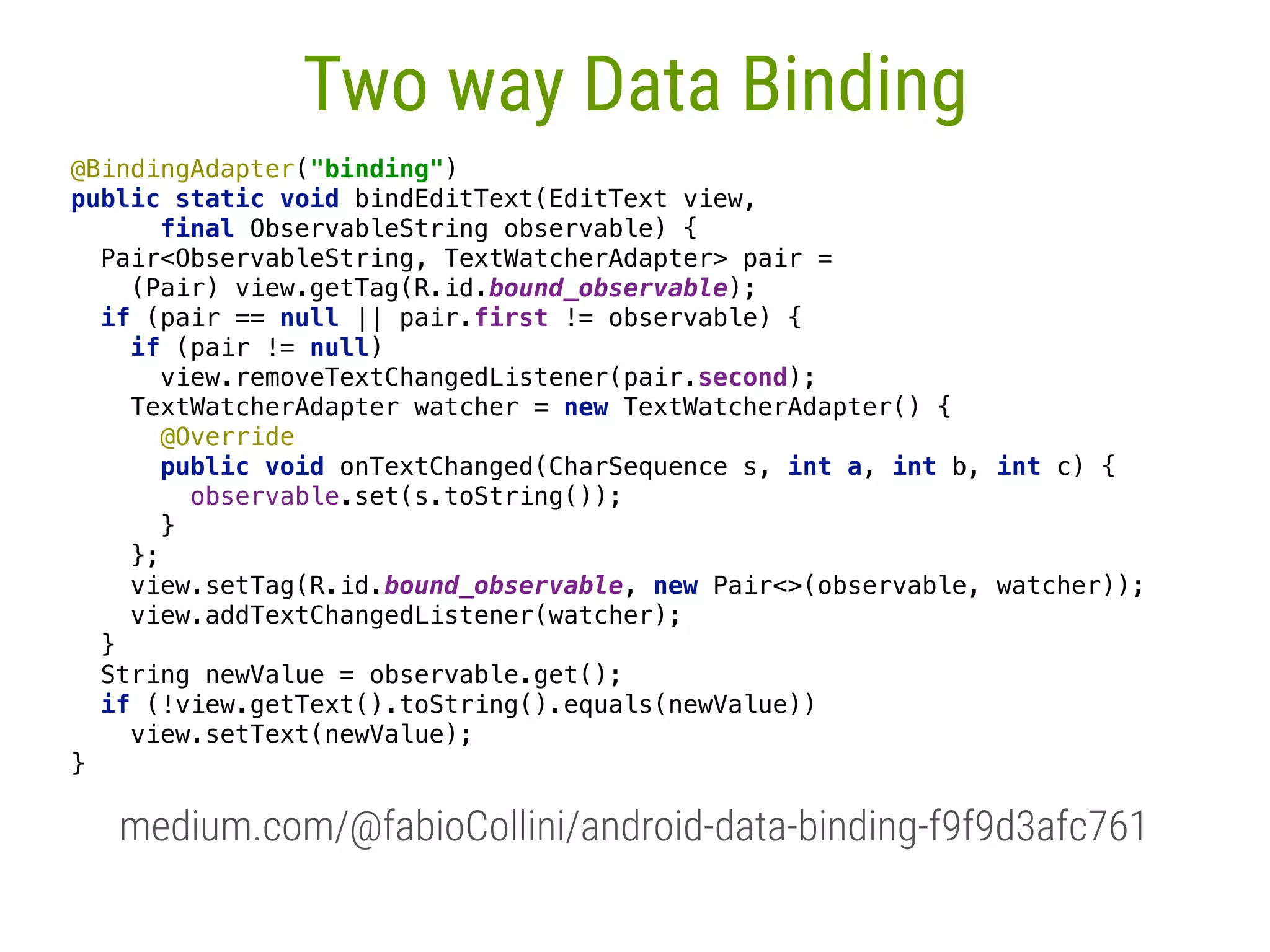 49 Two way Data Binding @BindingAdapter("binding")  public static void bindEditText(EditText view, final ObservableString observable) {  Pair<ObservableString, TextWatcherAdapter> pair = (Pair) view.getTag(R.id.bound_observable);  if (pair == null || pair.first != observable) {  if (pair != null)  view.removeTextChangedListener(pair.second);  TextWatcherAdapter watcher = new TextWatcherAdapter() {  @Override public void onTextChanged(CharSequence s, int a, int b, int c) {  observable.set(s.toString());  }  };  view.setTag(R.id.bound_observable, new Pair<>(observable, watcher));  view.addTextChangedListener(watcher);  }  String newValue = observable.get();  if (!view.getText().toString().equals(newValue))  view.setText(newValue);  }  medium.com/@fabioCollini/android-data-binding-f9f9d3afc761 