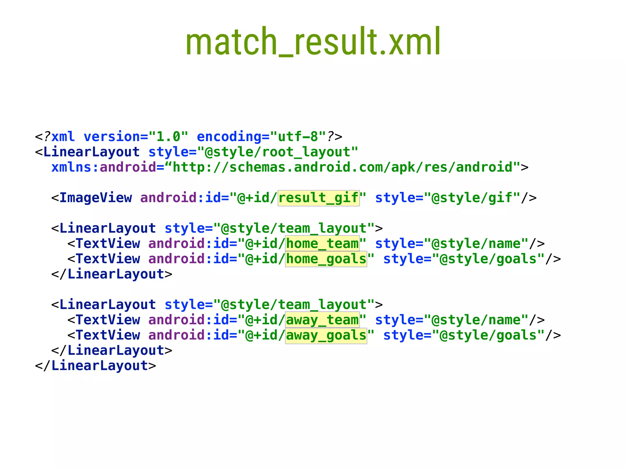 5 match_result.xml <?xml version="1.0" encoding="utf-8"?>  <LinearLayout style="@style/root_layout"  xmlns:android=“http://schemas.android.com/apk/res/android">   <ImageView android:id="@+id/result_gif" style="@style/gif"/>    <LinearLayout style="@style/team_layout">  <TextView android:id="@+id/home_team" style="@style/name"/>  <TextView android:id="@+id/home_goals" style="@style/goals"/>  </LinearLayout>    <LinearLayout style="@style/team_layout">  <TextView android:id="@+id/away_team" style="@style/name"/>  <TextView android:id="@+id/away_goals" style="@style/goals"/>  </LinearLayout>  </LinearLayout> 