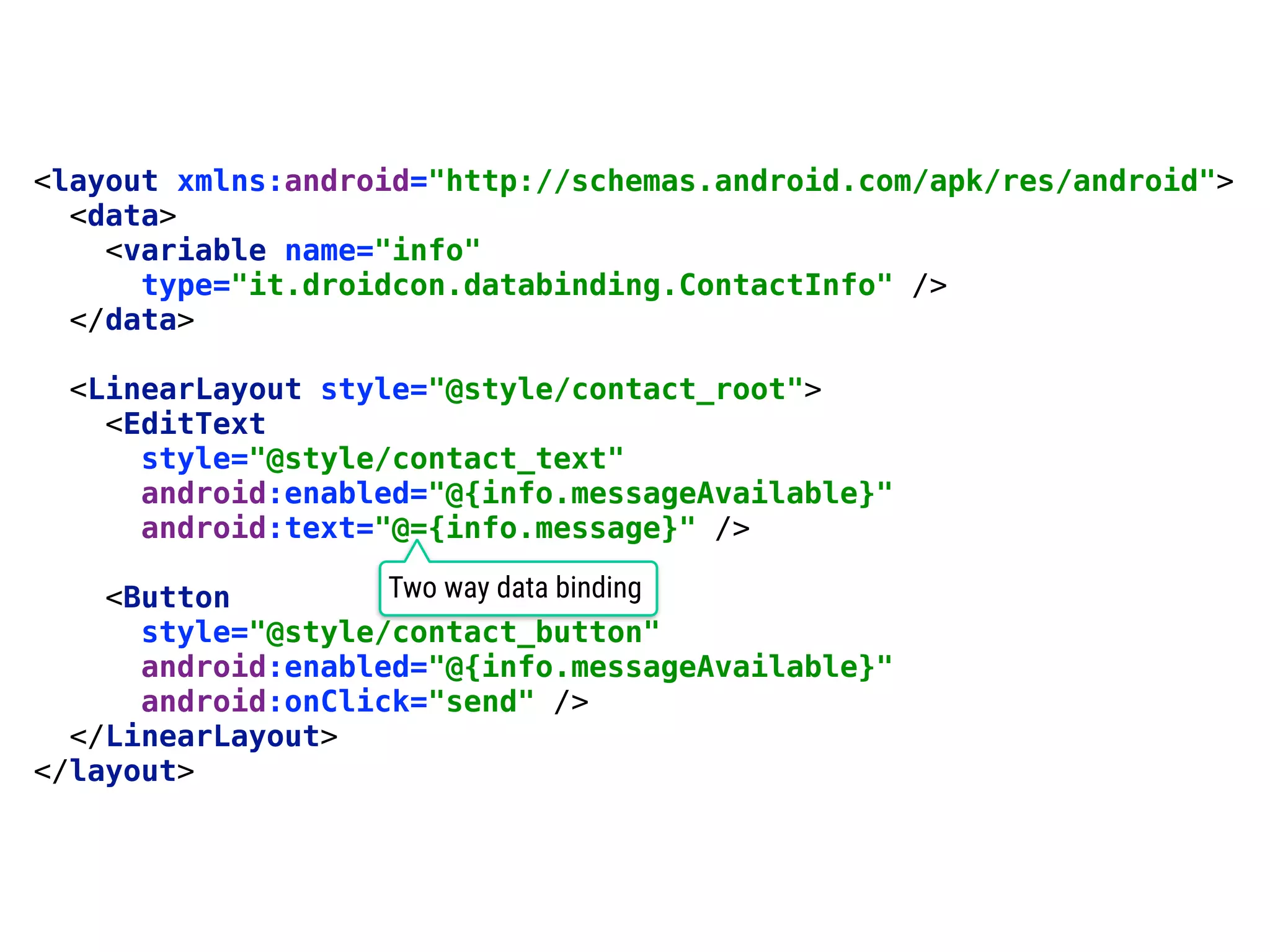 51 <layout xmlns:android="http://schemas.android.com/apk/res/android">  <data>  <variable name="info"  type="it.droidcon.databinding.ContactInfo" />  </data>    <LinearLayout style="@style/contact_root">  <EditText  style="@style/contact_text"  android:enabled="@{info.messageAvailable}"  android:text="@={info.message}" />    <Button  style="@style/contact_button"  android:enabled="@{info.messageAvailable}"  android:onClick="send" />  </LinearLayout>  </layout> Two way data binding 