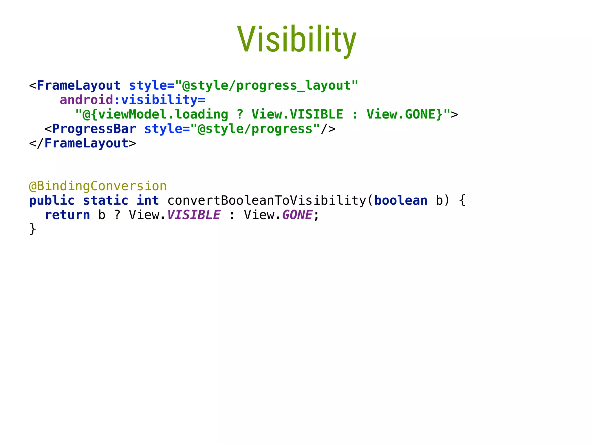 59 Visibility <FrameLayout style="@style/progress_layout"  android:visibility= "@{viewModel.loading ? View.VISIBLE : View.GONE}">  <ProgressBar style="@style/progress"/>  </FrameLayout> @BindingConversion  public static int convertBooleanToVisibility(boolean b) {  return b ? View.VISIBLE : View.GONE;  }___  