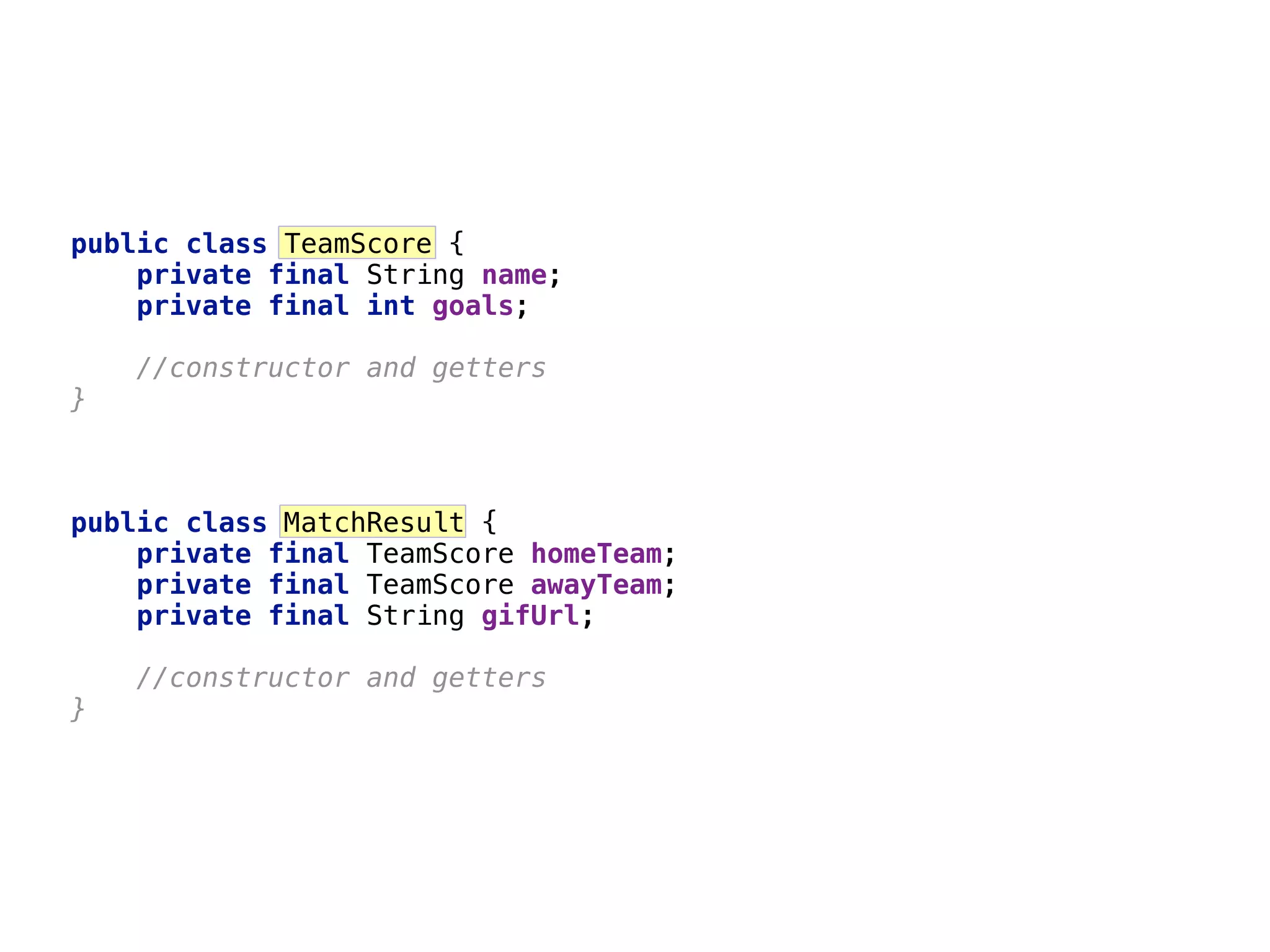 6 public class TeamScore {  private final String name;  private final int goals; //constructor and getters  } public class MatchResult {  private final TeamScore homeTeam;  private final TeamScore awayTeam;  private final String gifUrl; //constructor and getters  } 