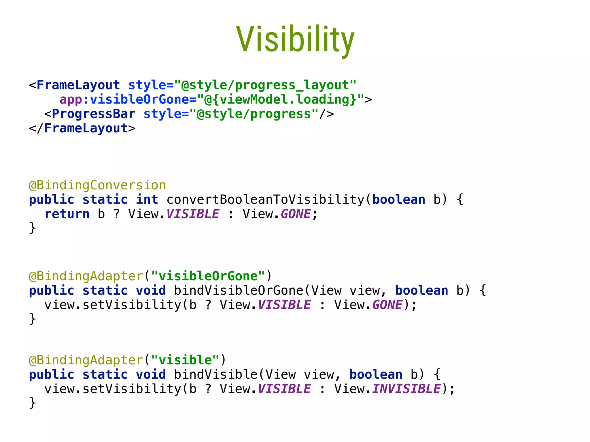 61 Visibility <FrameLayout style="@style/progress_layout"  app:visibleOrGone="@{viewModel.loading}">  <ProgressBar style="@style/progress"/>  </FrameLayout> @BindingConversion  public static int convertBooleanToVisibility(boolean b) {  return b ? View.VISIBLE : View.GONE;  }___  @BindingAdapter("visibleOrGone")  public static void bindVisibleOrGone(View view, boolean b) {  view.setVisibility(b ? View.VISIBLE : View.GONE);  }____ @BindingAdapter("visible")  public static void bindVisible(View view, boolean b) {  view.setVisibility(b ? View.VISIBLE : View.INVISIBLE);  } 