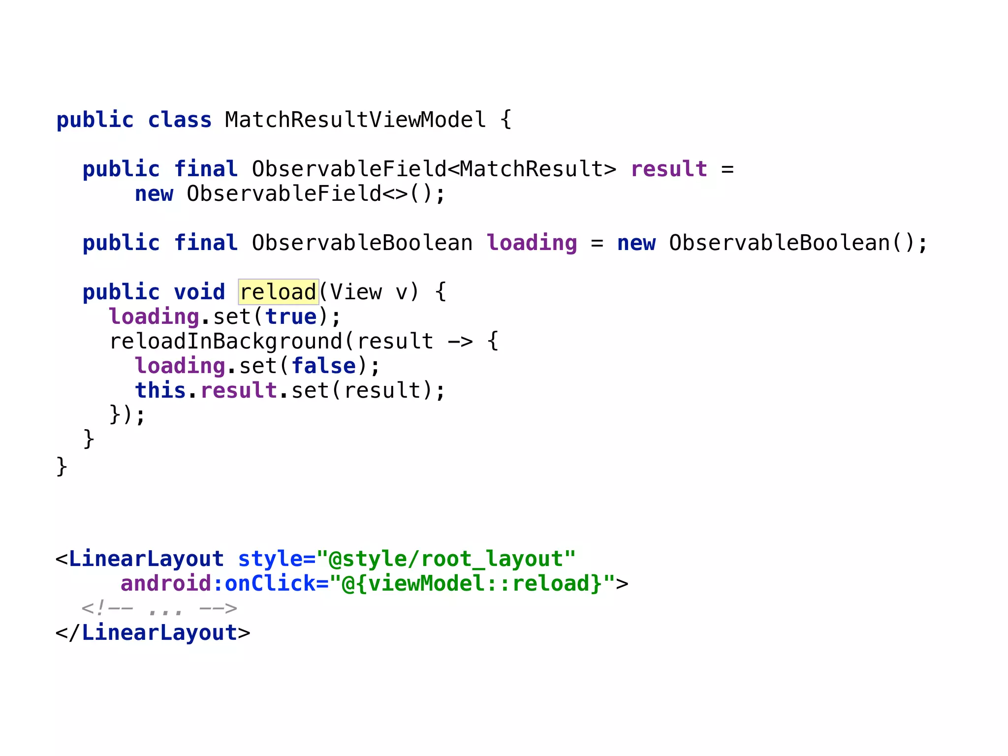 <LinearLayout style="@style/root_layout"  android:onClick="@{viewModel::reload}">  <!-- ... -->  </LinearLayout>  64 }___ public class MatchResultViewModel { public final ObservableField<MatchResult> result = new ObservableField<>();  public final ObservableBoolean loading = new ObservableBoolean();  public void reload(View v) { loading.set(true);  reloadInBackground(result -> {  loading.set(false);  this.result.set(result);  });  }__ 