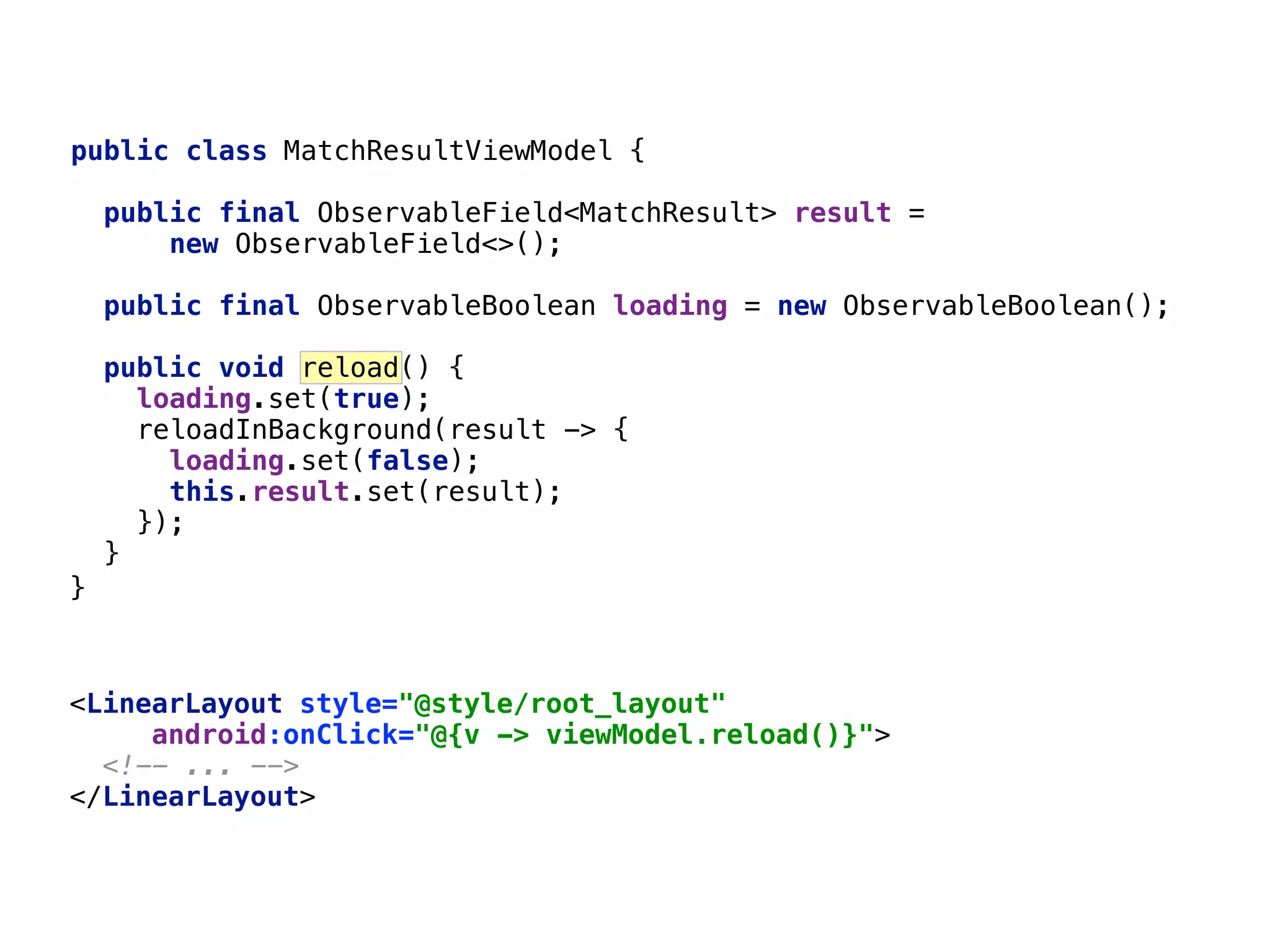 <LinearLayout style="@style/root_layout"  android:onClick="@{v -> viewModel.reload()}">  <!-- ... -->  </LinearLayout>  65 }___ public class MatchResultViewModel { public final ObservableField<MatchResult> result = new ObservableField<>();  public final ObservableBoolean loading = new ObservableBoolean();  public void reload() { loading.set(true);  reloadInBackground(result -> {  loading.set(false);  this.result.set(result);  });  }__ 