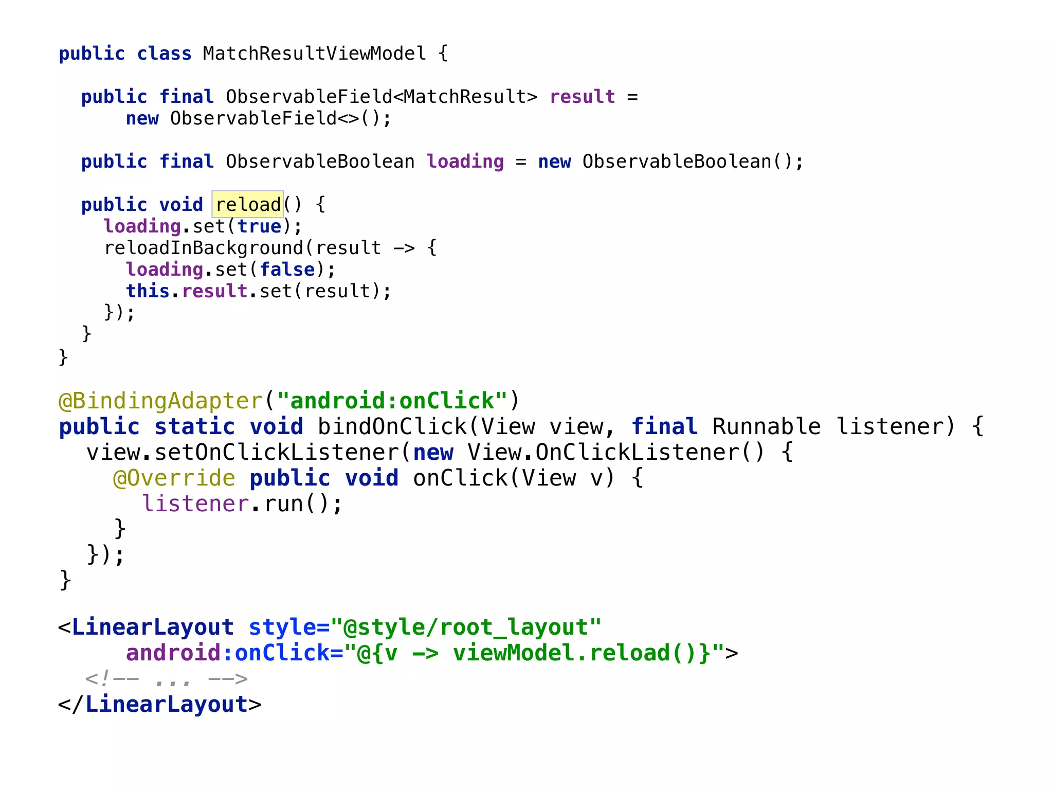 public class MatchResultViewModel { public final ObservableField<MatchResult> result = new ObservableField<>();  public final ObservableBoolean loading = new ObservableBoolean();  public void reload() { loading.set(true);  reloadInBackground(result -> {  loading.set(false);  this.result.set(result);  });  }__ 66 }___ @BindingAdapter("android:onClick")  public static void bindOnClick(View view, final Runnable listener) {  view.setOnClickListener(new View.OnClickListener() {  @Override public void onClick(View v) {  listener.run();  }____  });  }___ <LinearLayout style="@style/root_layout"  android:onClick="@{v -> viewModel.reload()}">  <!-- ... -->  </LinearLayout>  