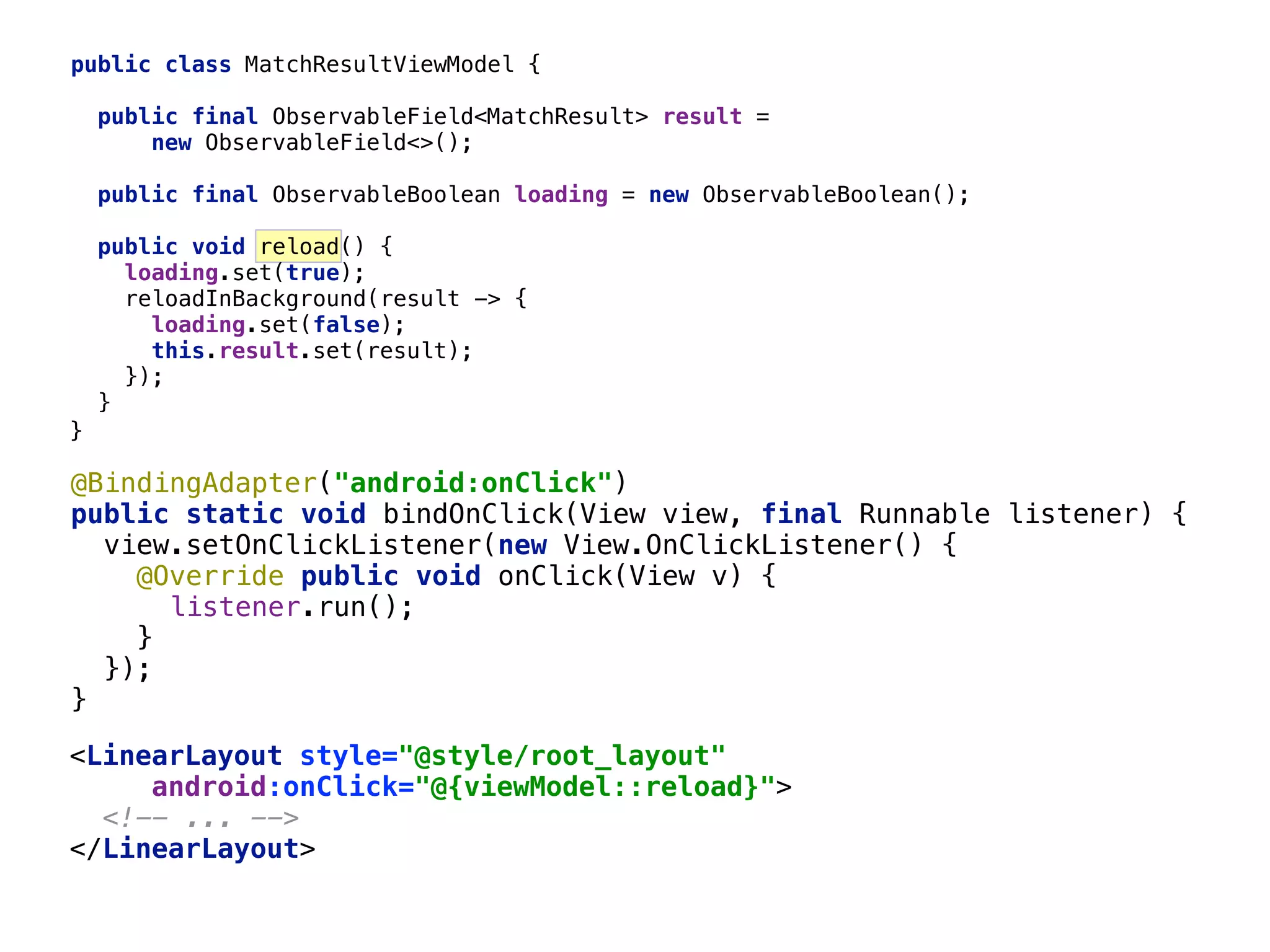 public class MatchResultViewModel { public final ObservableField<MatchResult> result = new ObservableField<>();  public final ObservableBoolean loading = new ObservableBoolean();  public void reload() { loading.set(true);  reloadInBackground(result -> {  loading.set(false);  this.result.set(result);  });  }__ <LinearLayout style="@style/root_layout"  android:onClick="@{viewModel::reload}">  <!-- ... -->  </LinearLayout>  67 }___ @BindingAdapter("android:onClick")  public static void bindOnClick(View view, final Runnable listener) {  view.setOnClickListener(new View.OnClickListener() {  @Override public void onClick(View v) {  listener.run();  }____  });  }___ 