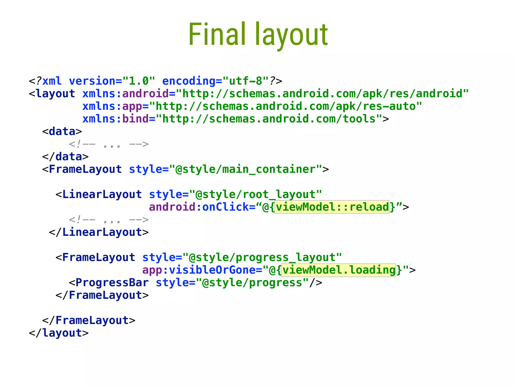 68 Final layout <?xml version="1.0" encoding="utf-8"?>  <layout xmlns:android="http://schemas.android.com/apk/res/android"  xmlns:app="http://schemas.android.com/apk/res-auto"  xmlns:bind="http://schemas.android.com/tools">  <data>  <!-- ... -->  </data>  <FrameLayout style="@style/main_container">   <LinearLayout style="@style/root_layout"  android:onClick=“@{viewModel::reload}”>  <!-- ... -->  </LinearLayout>    <FrameLayout style="@style/progress_layout"  app:visibleOrGone="@{viewModel.loading}">  <ProgressBar style="@style/progress"/>  </FrameLayout>    </FrameLayout>  </layout> 