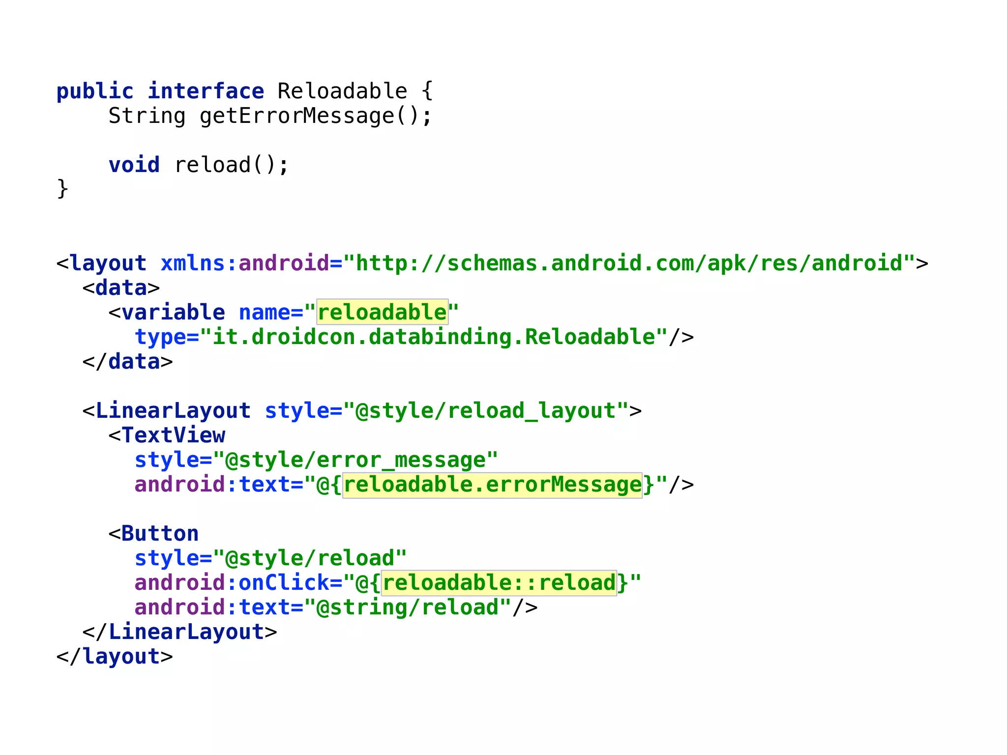 69 public interface Reloadable {  String getErrorMessage();    void reload();  }  <layout xmlns:android="http://schemas.android.com/apk/res/android">  <data>  <variable name="reloadable"  type="it.droidcon.databinding.Reloadable"/>  </data>    <LinearLayout style="@style/reload_layout">  <TextView  style="@style/error_message"  android:text="@{reloadable.errorMessage}"/>    <Button  style="@style/reload"  android:onClick="@{reloadable::reload}"  android:text="@string/reload"/>  </LinearLayout>  </layout> 