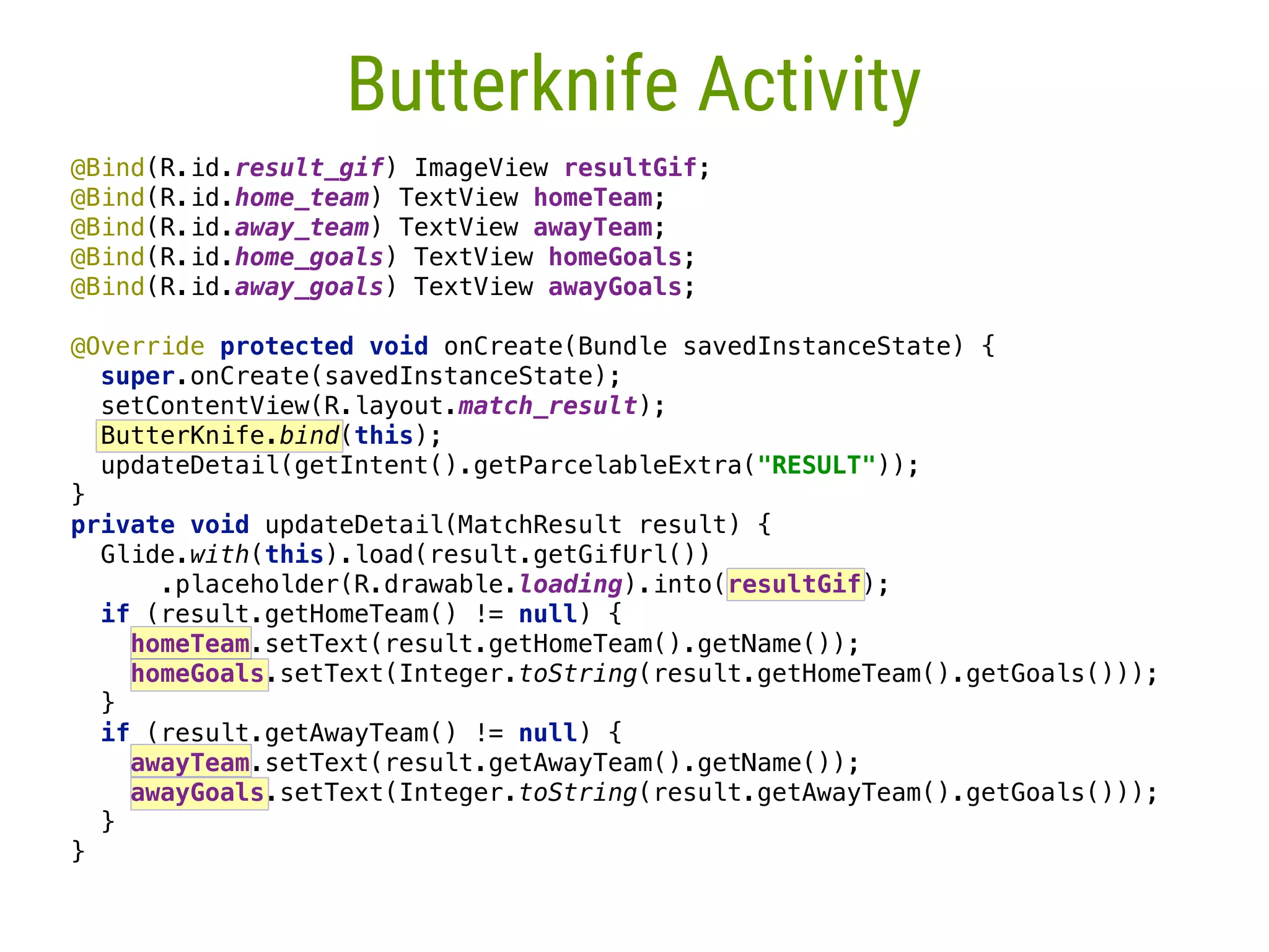 7 Butterknife Activity @Bind(R.id.result_gif) ImageView resultGif;  @Bind(R.id.home_team) TextView homeTeam;  @Bind(R.id.away_team) TextView awayTeam;  @Bind(R.id.home_goals) TextView homeGoals;  @Bind(R.id.away_goals) TextView awayGoals;    @Override protected void onCreate(Bundle savedInstanceState) {  super.onCreate(savedInstanceState);  setContentView(R.layout.match_result);  ButterKnife.bind(this);  updateDetail(getIntent().getParcelableExtra("RESULT"));  }  private void updateDetail(MatchResult result) {  Glide.with(this).load(result.getGifUrl())  .placeholder(R.drawable.loading).into(resultGif);  if (result.getHomeTeam() != null) {  homeTeam.setText(result.getHomeTeam().getName());  homeGoals.setText(Integer.toString(result.getHomeTeam().getGoals()));  }  if (result.getAwayTeam() != null) {  awayTeam.setText(result.getAwayTeam().getName());  awayGoals.setText(Integer.toString(result.getAwayTeam().getGoals()));  }  } 