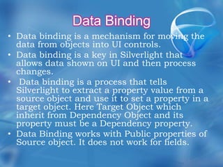 Data Binding Data binding is a mechanism for moving the data from objects into UI controls.Data binding is a key in Silverlight that allows data shown on UI and then process changes. Data binding is a process that tells Silverlight to extract a property value from a source object and use it to set a property in a target object. Here Target Object which inherit from Dependency Object and its property must be a Dependency property.Data Binding works with Public properties of Source object. It does not work for fields.