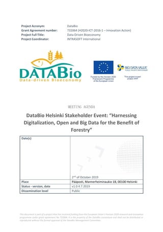 This document is part of a project that has received funding from the European Union’s Horizon 2020 research and innovation
programme under grant agreement No 732064. It is the property of the DataBio consortium and shall not be distributed or
reproduced without the formal approval of the DataBio Management Committee.
Project Acronym: DataBio
Grant Agreement number: 732064 (H2020-ICT-2016-1 – Innovation Action)
Project Full Title: Data-Driven Bioeconomy
Project Coordinator: INTRASOFT International
MEETING AGENDA
DataBio Helsinki Stakeholder Event: “Harnessing
Digitalization, Open and Big Data for the Benefit of
Forestry”
Date(s)
2nd of October 2019
Place Pääposti, Mannerheiminaukio 1B, 00100 Helsinki
Status - version, date v1.0 4.7.2019
Dissemination level Public
 