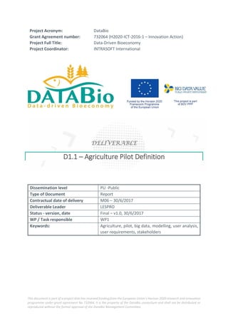 This document is part of a project that has received funding from the European Union’s Horizon 2020 research and innovation
programme under grant agreement No 732064. It is the property of the DataBio consortium and shall not be distributed or
reproduced without the formal approval of the DataBio Management Committee.
Project Acronym: DataBio
Grant Agreement number: 732064 (H2020-ICT-2016-1 – Innovation Action)
Project Full Title: Data-Driven Bioeconomy
Project Coordinator: INTRASOFT International
DELIVERABLE
D1.1 – Agriculture Pilot Definition
Dissemination level PU -Public
Type of Document Report
Contractual date of delivery M06 – 30/6/2017
Deliverable Leader LESPRO
Status - version, date Final – v1.0, 30/6/2017
WP / Task responsible WP1
Keywords: Agriculture, pilot, big data, modelling, user analysis,
user requirements, stakeholders
 