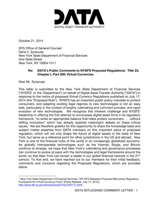 DATA BITLICENSE COMMENT LETTER 1
October 21, 2014
DFS Office of General Counsel
Dana V. Syracuse
New York State Department of Financial Services
One State Street
New York, NY 10004-1511
Re: DATA’s Public Comments to NYDFS Proposed Regulations: Title 23,
Chapter I, Part 200: Virtual Currencies
Dear Mr. Syracuse:
This letter is submitted to the New York State Department of Financial Services
(“NYDFS” or the “Department”) on behalf of Digital Asset Transfer Authority (“DATA”) in
response to the notice of proposed Virtual Currency Regulations published on July 17,
2014 (the “Proposed Rule”). NYDFS has an important public policy mandate to protect
consumers, and adapting existing legal regimes to new technologies is not an easy
task, particularly in the context of lengthy rulemaking and comment process, and rapid
evolution of new technologies. We recognize this inherent challenge and NYDFS’
leadership in offering the first attempt to encompass digital asset firms in its regulatory
framework, “to strike an appropriate balance that helps protect consumers . . . without
stifling innovation” which has already sparked meaningful debate on these critical
issues.1
We are therefore grateful for this opportunity to share the knowledge base and
subject matter expertise from DATA members on this important piece of proposed
regulation, which will not only shape the future of digital assets in the state of New
York, but serve as a reference point for other jurisdictions in the US and abroad. New
York is one of the financial hubs of the world in an increasingly globalized economy.
As globally interoperable technologies such as the Internet, Skype, and Bitcoin
continue to emerge, we hope that New York’s rulemaking and governance processes
can continue to evolve at pace with the technologies and legal frameworks around the
world, so that New York can remain a leader in our global financial network in the 21st
century. To that end, we have reached out to our members for their initial feedback,
comments and concerns regarding the Proposed Regulations, which are provided
below.
1
New York State Department of Financial Services, “NY DFS Releases Proposed BitLicense Regulatory
Framework for Virtual Currency Firms” (Press Release, July 17, 2014),
http://www.dfs.ny.gov/about/press2014/pr1407171.html.
 