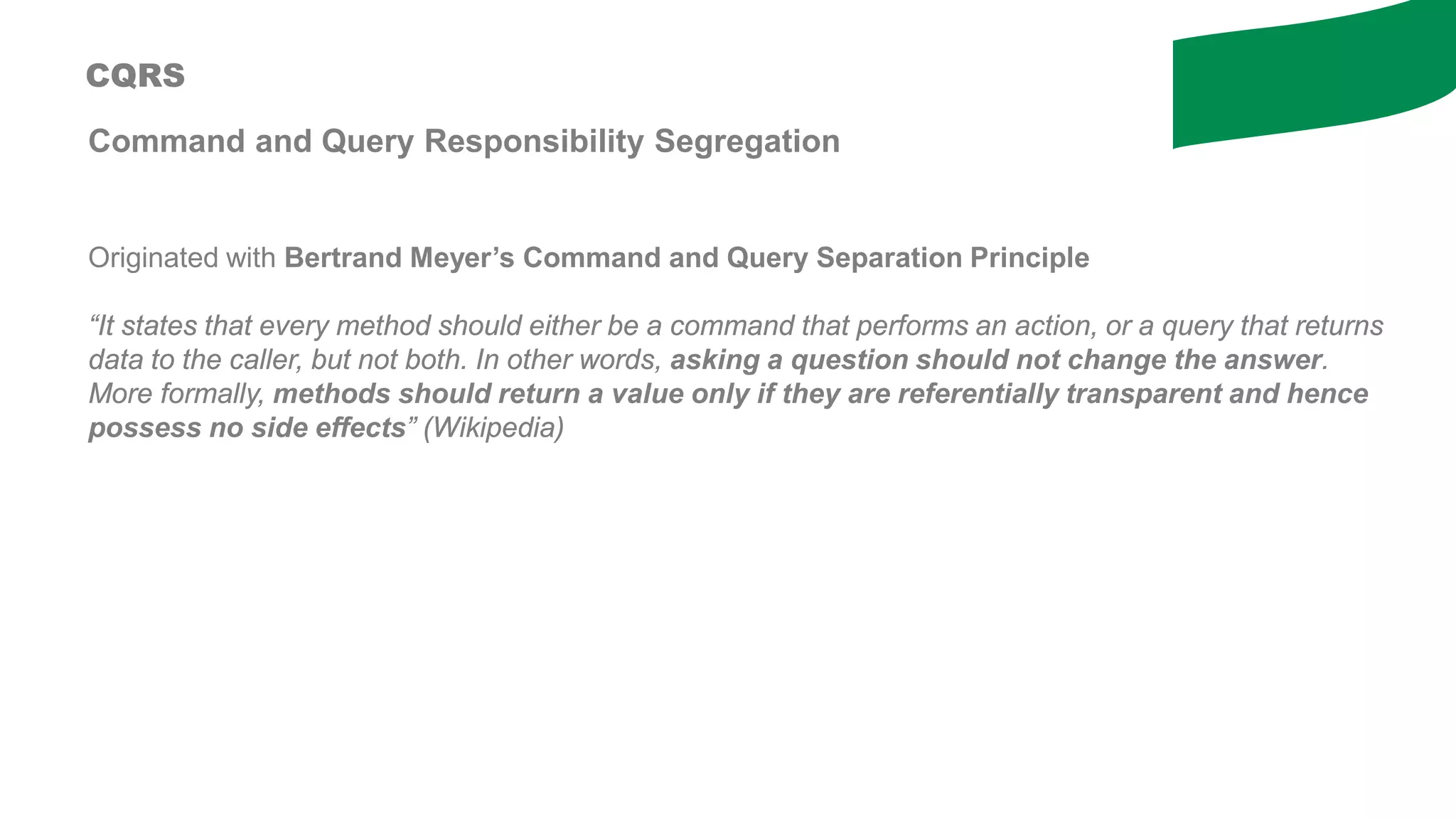 Command and Query Responsibility Segregation
Originated with Bertrand Meyer’s Command and Query Separation Principle
“It states that every method should either be a command that performs an action, or a query that returns
data to the caller, but not both. In other words, asking a question should not change the answer.
More formally, methods should return a value only if they are referentially transparent and hence
possess no side effects” (Wikipedia)
CQRS
 