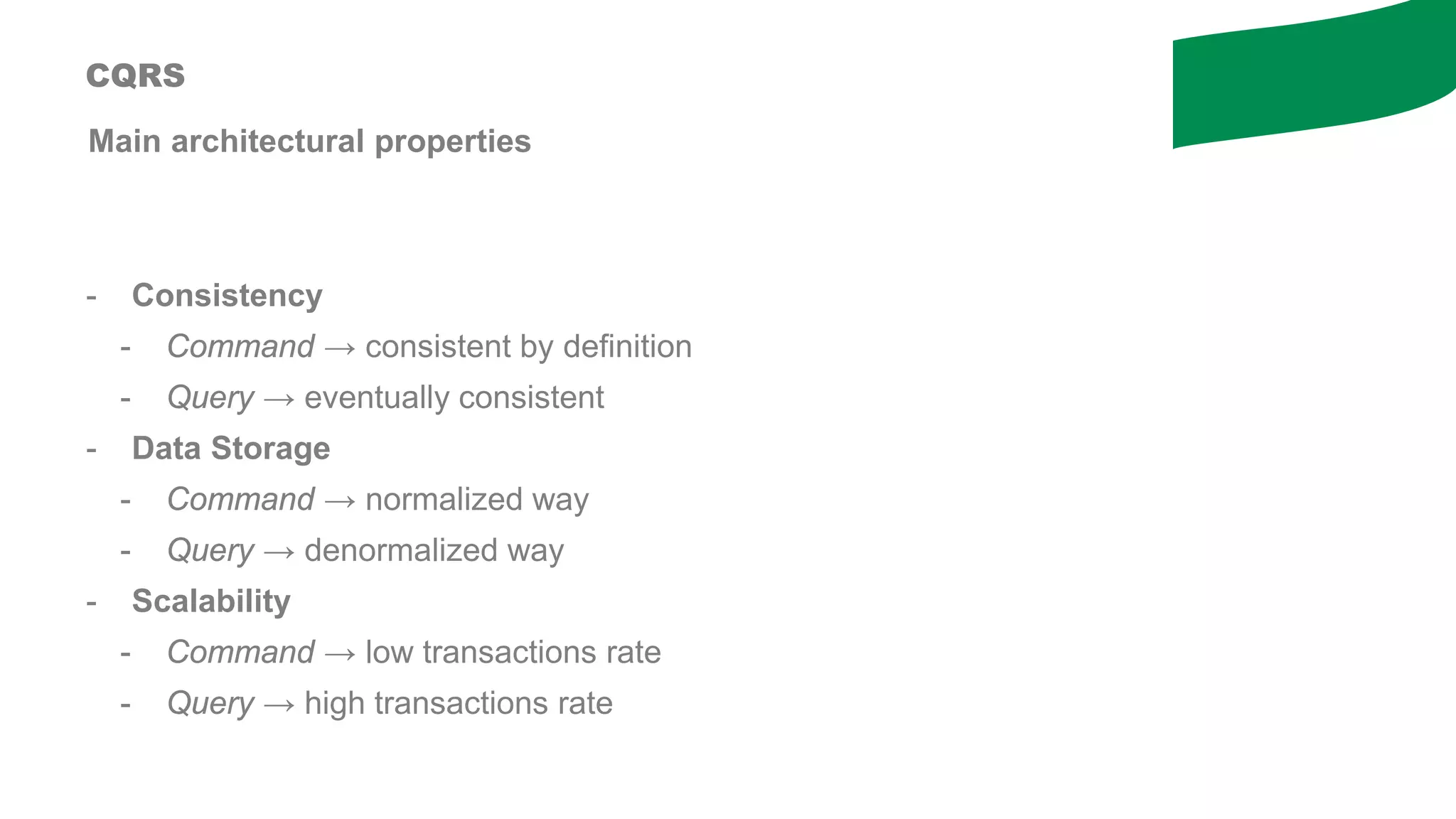 Main architectural properties
- Consistency
- Command → consistent by definition
- Query → eventually consistent
- Data Storage
- Command → normalized way
- Query → denormalized way
- Scalability
- Command → low transactions rate
- Query → high transactions rate
CQRS
 