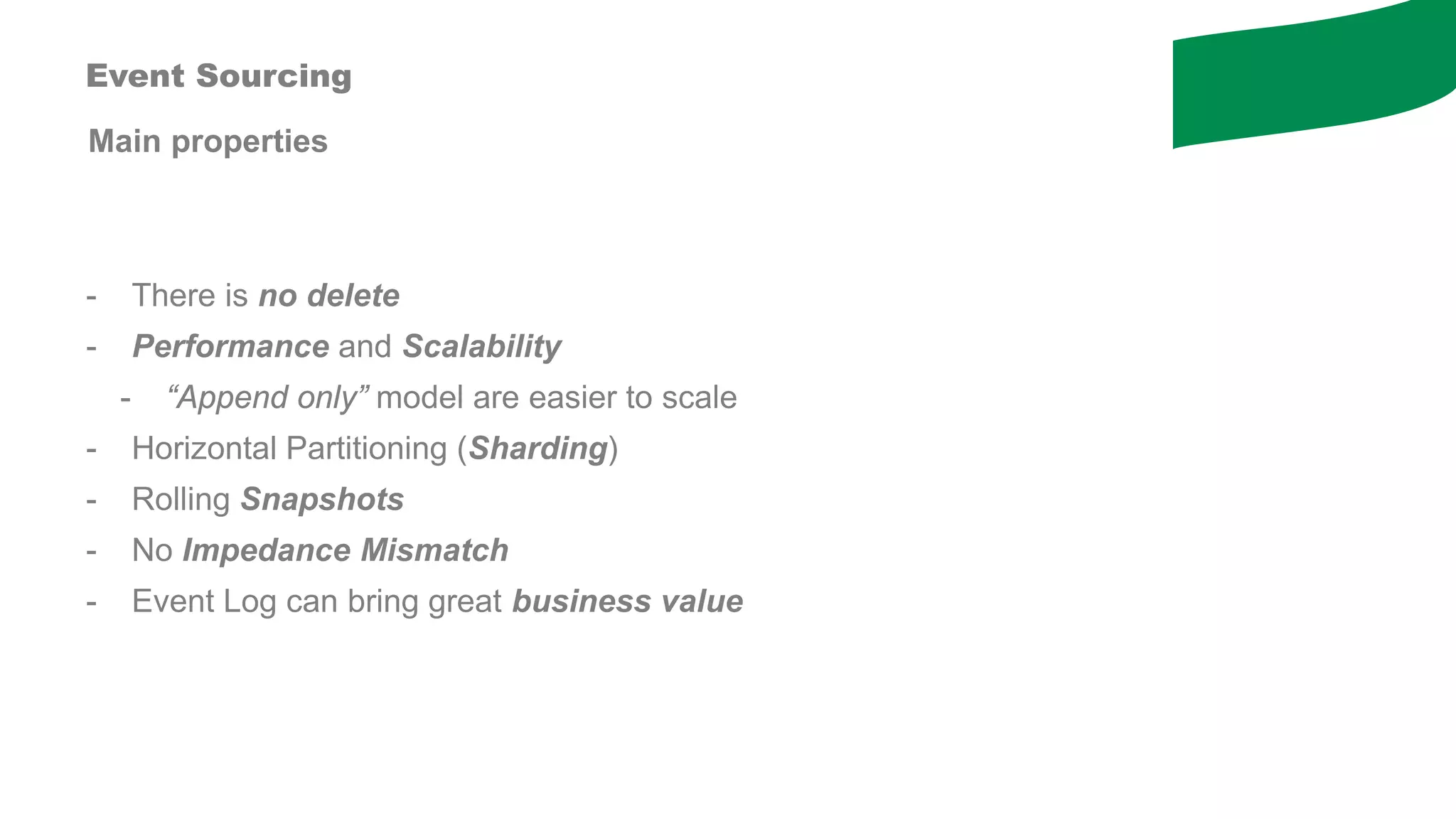 Main properties
- There is no delete
- Performance and Scalability
- “Append only” model are easier to scale
- Horizontal Partitioning (Sharding)
- Rolling Snapshots
- No Impedance Mismatch
- Event Log can bring great business value
Event Sourcing
 