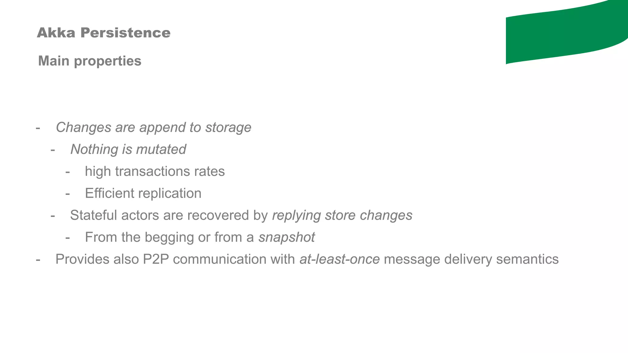 Main properties
- Changes are append to storage
- Nothing is mutated
- high transactions rates
- Efficient replication
- Stateful actors are recovered by replying store changes
- From the begging or from a snapshot
- Provides also P2P communication with at-least-once message delivery semantics
Akka Persistence
 