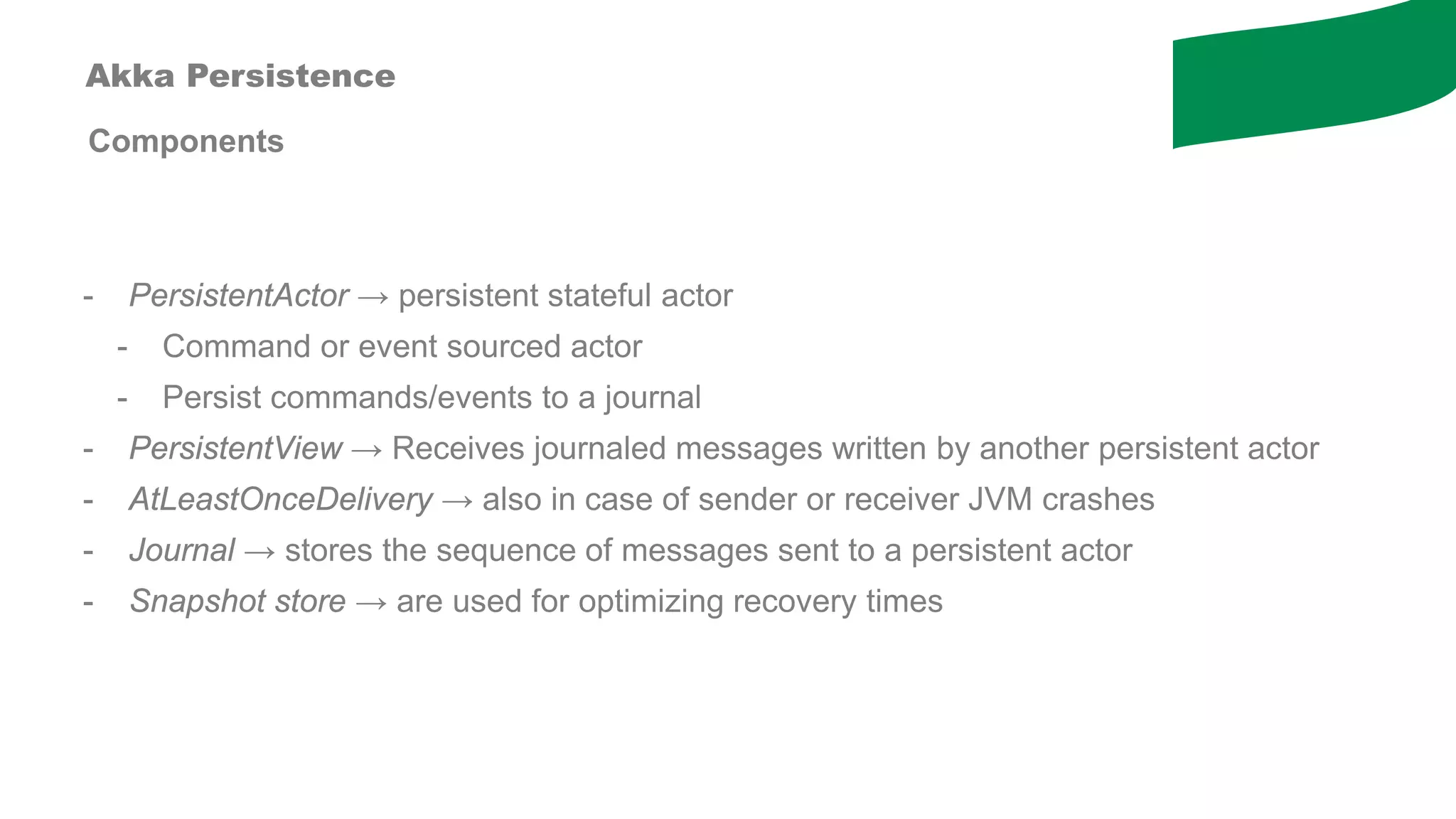 Components
- PersistentActor → persistent stateful actor
- Command or event sourced actor
- Persist commands/events to a journal
- PersistentView → Receives journaled messages written by another persistent actor
- AtLeastOnceDelivery → also in case of sender or receiver JVM crashes
- Journal → stores the sequence of messages sent to a persistent actor
- Snapshot store → are used for optimizing recovery times
Akka Persistence
 