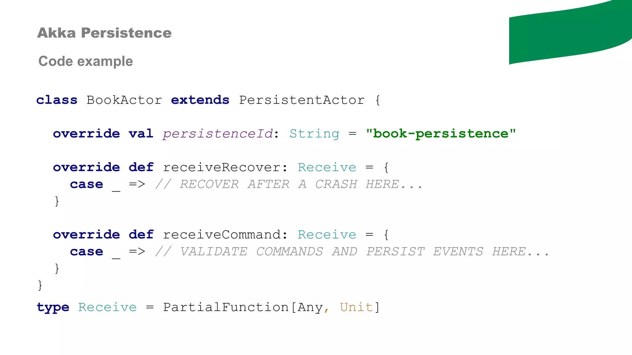 Code example
class BookActor extends PersistentActor {
override val persistenceId: String = "book-persistence"
override def receiveRecover: Receive = {
case _ => // RECOVER AFTER A CRASH HERE...
}
override def receiveCommand: Receive = {
case _ => // VALIDATE COMMANDS AND PERSIST EVENTS HERE...
}
}
type Receive = PartialFunction[Any, Unit]
Akka Persistence
 