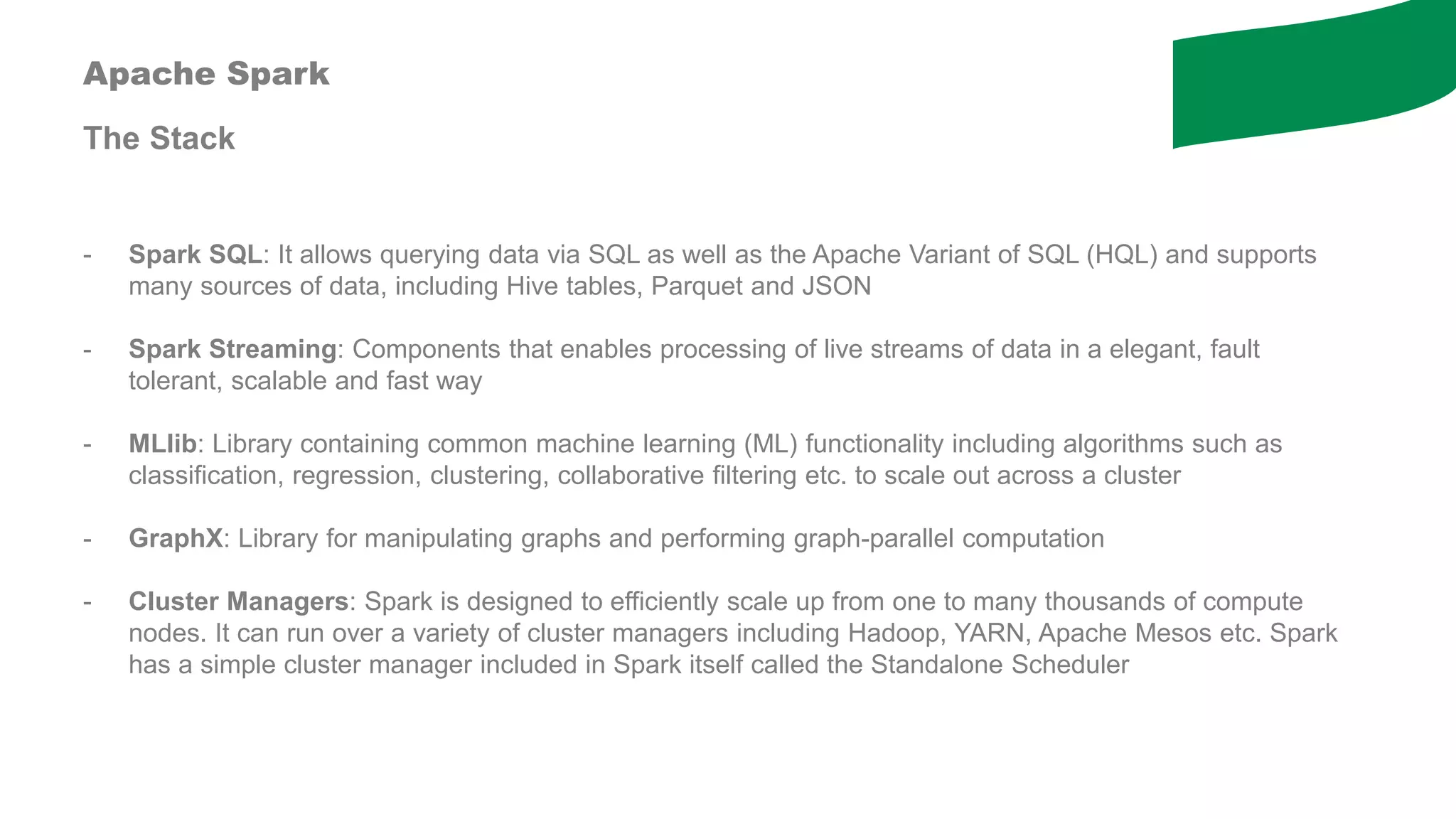 Apache Spark
The Stack
- Spark SQL: It allows querying data via SQL as well as the Apache Variant of SQL (HQL) and supports
many sources of data, including Hive tables, Parquet and JSON
- Spark Streaming: Components that enables processing of live streams of data in a elegant, fault
tolerant, scalable and fast way
- MLlib: Library containing common machine learning (ML) functionality including algorithms such as
classification, regression, clustering, collaborative filtering etc. to scale out across a cluster
- GraphX: Library for manipulating graphs and performing graph-parallel computation
- Cluster Managers: Spark is designed to efficiently scale up from one to many thousands of compute
nodes. It can run over a variety of cluster managers including Hadoop, YARN, Apache Mesos etc. Spark
has a simple cluster manager included in Spark itself called the Standalone Scheduler
 