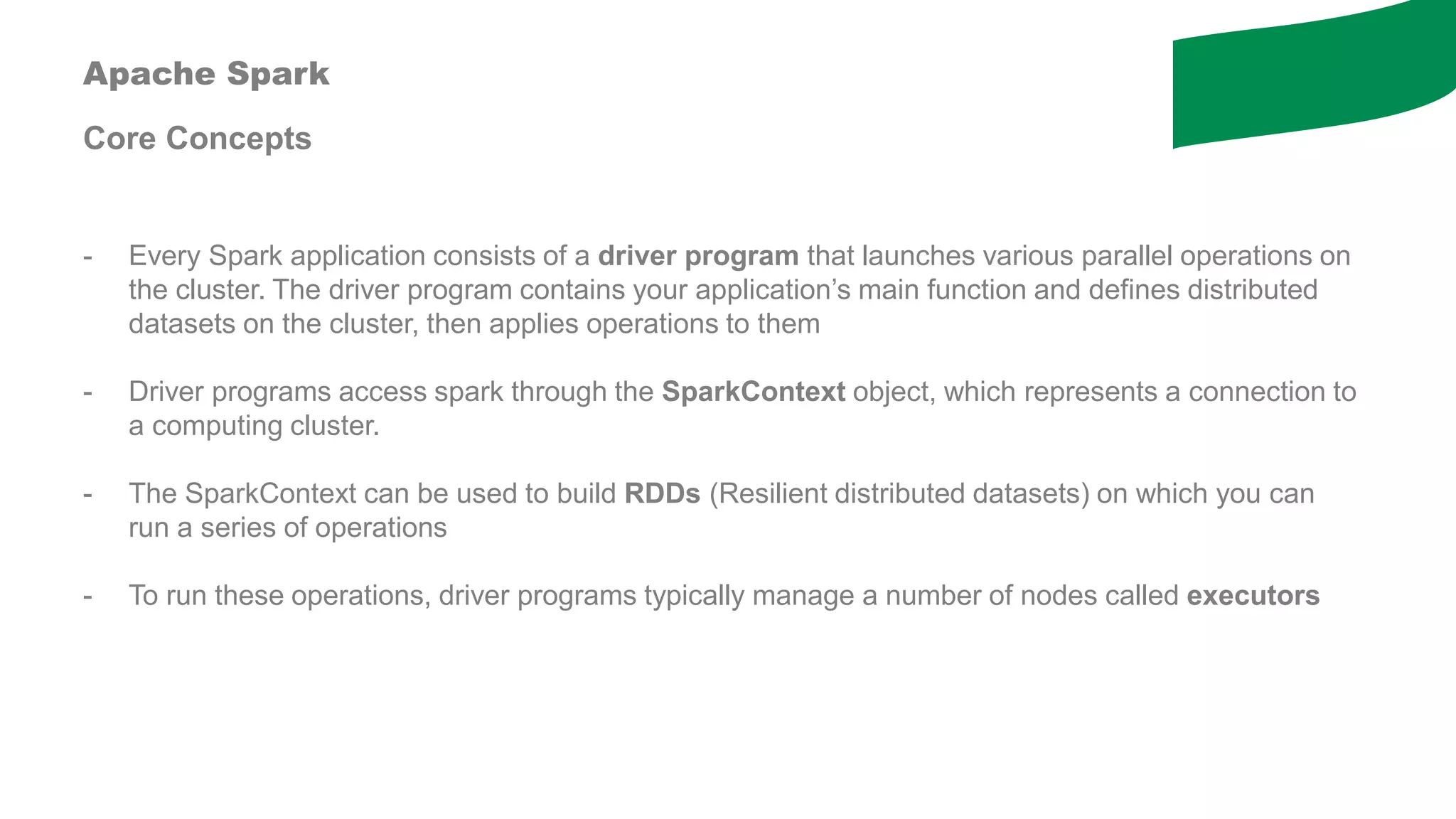 Apache Spark
Core Concepts
- Every Spark application consists of a driver program that launches various parallel operations on
the cluster. The driver program contains your application’s main function and defines distributed
datasets on the cluster, then applies operations to them
- Driver programs access spark through the SparkContext object, which represents a connection to
a computing cluster.
- The SparkContext can be used to build RDDs (Resilient distributed datasets) on which you can
run a series of operations
- To run these operations, driver programs typically manage a number of nodes called executors
 