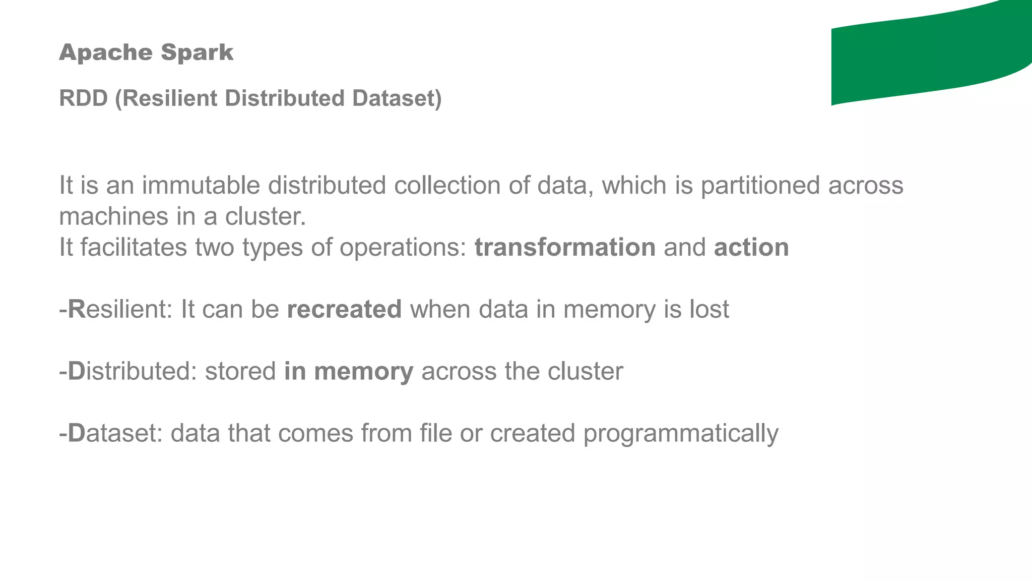Apache Spark
RDD (Resilient Distributed Dataset)
It is an immutable distributed collection of data, which is partitioned across
machines in a cluster.
It facilitates two types of operations: transformation and action
-Resilient: It can be recreated when data in memory is lost
-Distributed: stored in memory across the cluster
-Dataset: data that comes from file or created programmatically
 