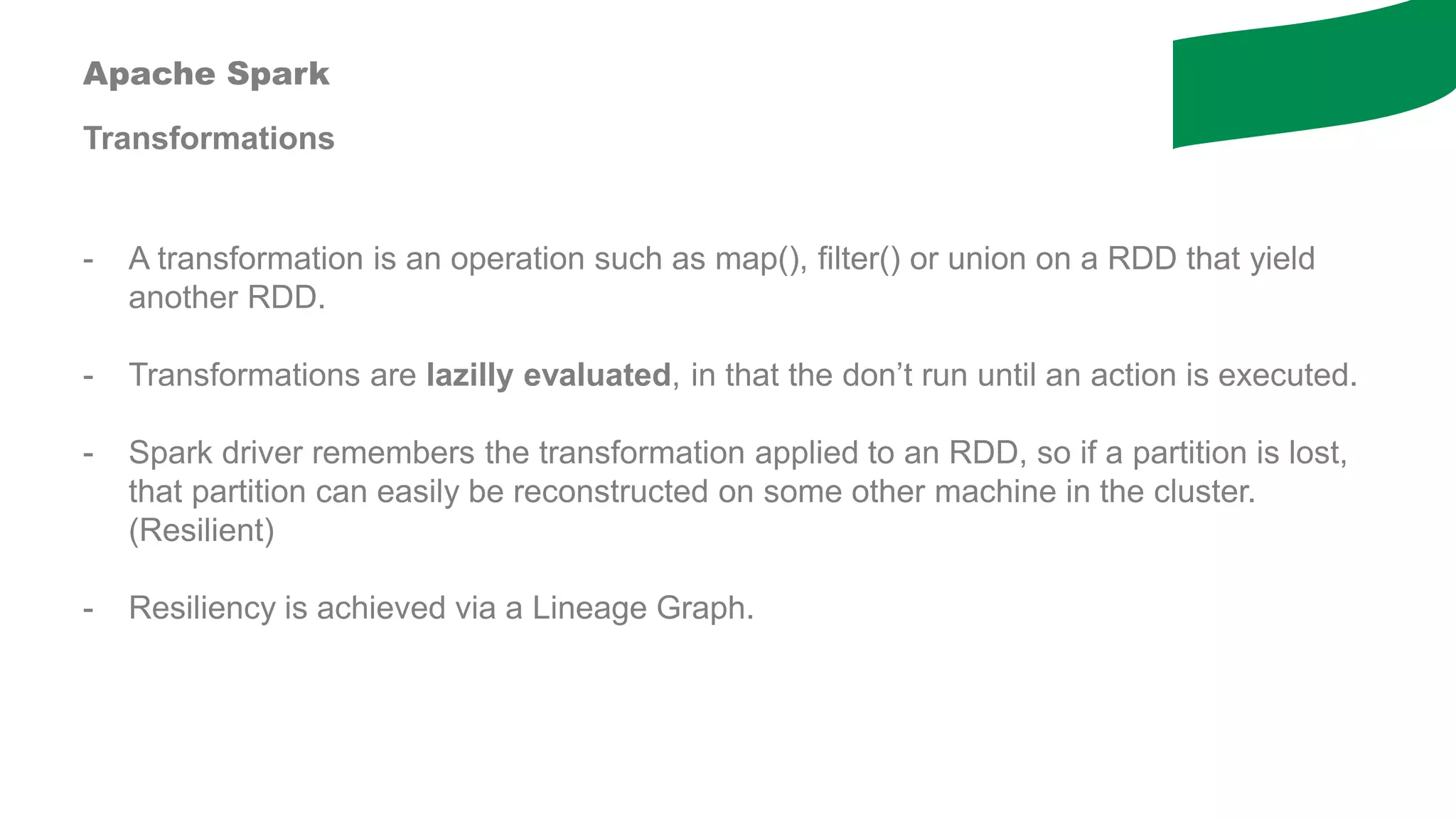 Apache Spark
Transformations
- A transformation is an operation such as map(), filter() or union on a RDD that yield
another RDD.
- Transformations are lazilly evaluated, in that the don’t run until an action is executed.
- Spark driver remembers the transformation applied to an RDD, so if a partition is lost,
that partition can easily be reconstructed on some other machine in the cluster.
(Resilient)
- Resiliency is achieved via a Lineage Graph.
 