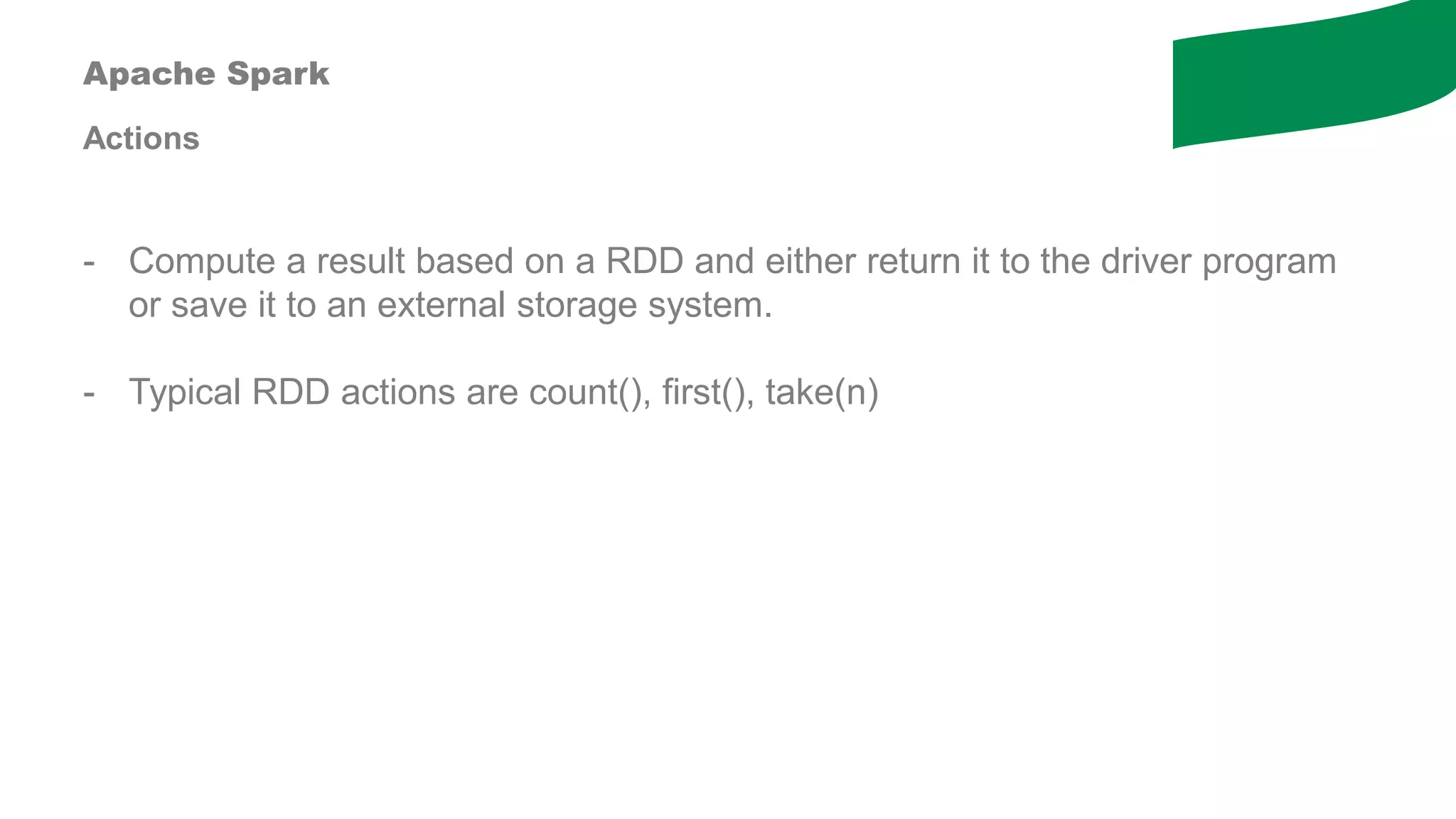 Apache Spark
Actions
- Compute a result based on a RDD and either return it to the driver program
or save it to an external storage system.
- Typical RDD actions are count(), first(), take(n)
 