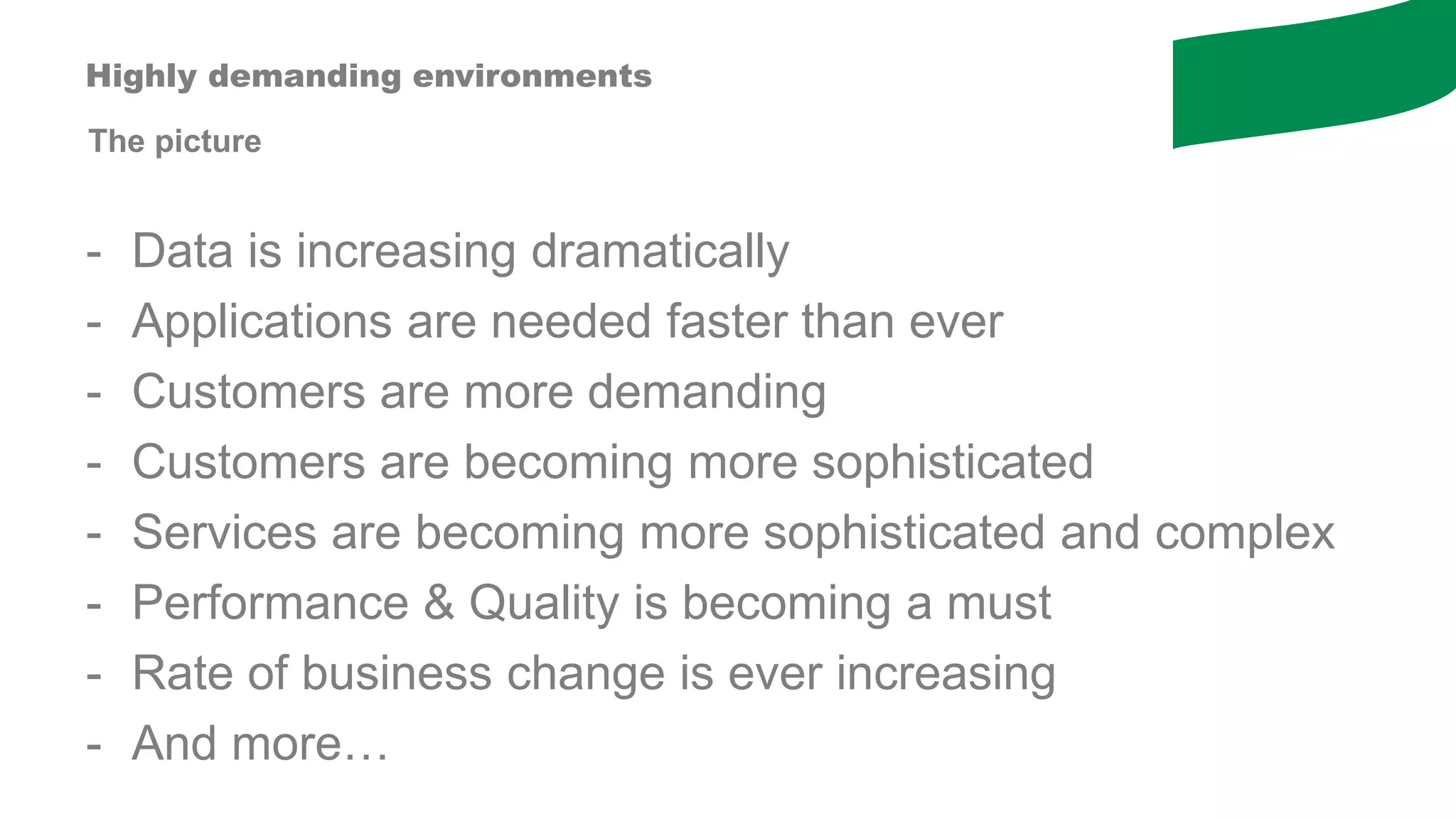 The picture
Highly demanding environments
- Data is increasing dramatically
- Applications are needed faster than ever
- Customers are more demanding
- Customers are becoming more sophisticated
- Services are becoming more sophisticated and complex
- Performance & Quality is becoming a must
- Rate of business change is ever increasing
- And more…
 
