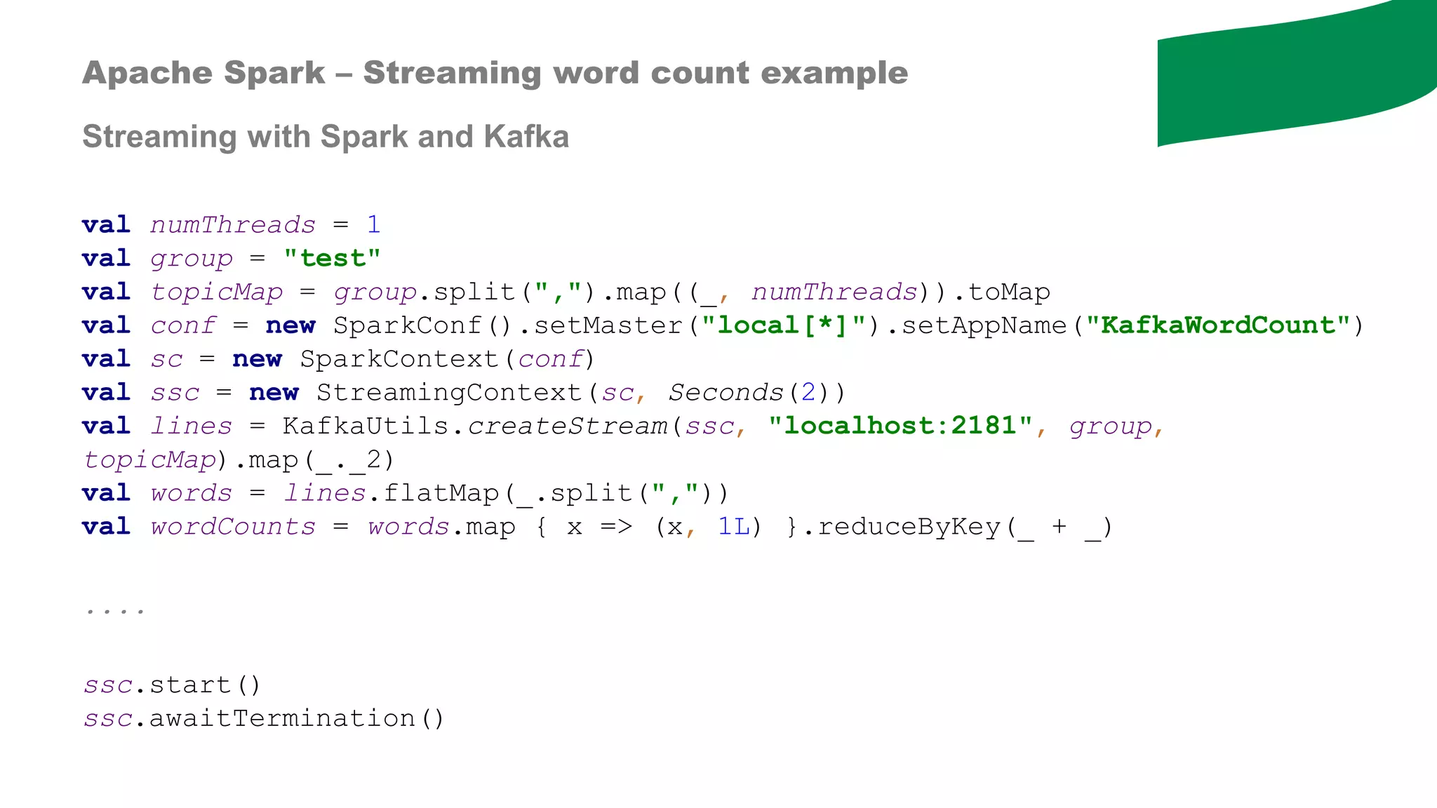 val numThreads = 1
val group = "test"
val topicMap = group.split(",").map((_, numThreads)).toMap
val conf = new SparkConf().setMaster("local[*]").setAppName("KafkaWordCount")
val sc = new SparkContext(conf)
val ssc = new StreamingContext(sc, Seconds(2))
val lines = KafkaUtils.createStream(ssc, "localhost:2181", group,
topicMap).map(_._2)
val words = lines.flatMap(_.split(","))
val wordCounts = words.map { x => (x, 1L) }.reduceByKey(_ + _)
....
ssc.start()
ssc.awaitTermination()
Apache Spark – Streaming word count example
Streaming with Spark and Kafka
 