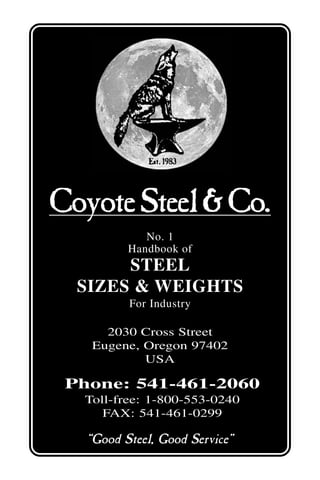 CoyoteSteel&Co.
2030 Cross Street
Eugene, Oregon 97402
USA
No. 1
Handbook of
STEEL
SIZES & WEIGHTS
For Industry
Phone: 541-461-2060
Toll-free: 1-800-553-0240
FAX: 541-461-0299
“Good Steel, Good Service”
Est.1983Est.1983Est.1983Est.1983Est.1983
 