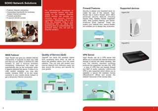 SOHO Network Solutions
6
Failover Internet connection
Guaranteed bandwidth for business-
related Internet activities
Firewall protection
A secure remote access
Vigor Router can give you reliable Internet
connectivity. It supports at least one USB
port that you can attach a 3G/4G/LTE USB
modem to add a backup wireless
connectivity; furthermore, the router can
automatically dial up the connection when
it detects physical line failure. If there is no
USB modem available, you may also
enable “wireless WAN” to let the router
connects to your mobile phone hotspot to
get a temporary Internet connection.
WAN Failover
VigorAP can block the wireless clients
from accessing each other, as well as
block the wireless clients from the wired
network. This not only will protect your
internal network from malicious users, but
also ensure the privacy and security for
your guests.
Quality of Service (QoS)
For self-employed individuals or
small business owners who work
mostly on the Internet, DrayTek
SOHO solution can provide you
reliable and secure Internet
connection. Remember that in the
office the important thing is your
professional skill, so rather than
spending time on understanding the
technical terms, why not just let
DrayTek handle it.
7
Vigor Router can be a VPN server that
allows you to access the internal resources
through a secure link while traveling. Not
only the industry standard tunneling
protocols are supported, but also SSL VPN
- a type of VPN that can bypass firewall
and NAT of public networks. LAN-to-LAN
VPN is also supported which allows you to
establish a secure link between remote
offices/branch offices and access the
network resources of the remote sites.
VPN Server
Security is always and important issue no
matter the size of the network. Vigor
Router has a built-in firewall which offers
advanced security features including
Packet Filter, Stateful Packet Inspection
(SPI), Web Content Filtering, and Denial-
of-Service (DoS) Defense. These can
protect your network from various threats
and enables you to always stay productive.
Firewall Features Supported devices
Vigor2120
Vigor2912
 