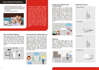 Home Network Solutions
You need a family network solutions
for around 5 people, including
children and the elderly. All you need
is a stable Internet access via both
wired and wireless, but you want to
keep your kids away from the
inappropriate contents. There are
various devices in the house, from
legacy ones to the new ones. You
want to make sure all the devices can
join the network, and the wireless
devices not only can stay connected
all the time but also sustain a good
signal strength everywhere. Why not
try DrayTek's home networking
solution to spend less time on the
settings, and just let the network
work!
Internet access and wireless network
Connect to the network by various devices
Filtering websites which are inappropriate
for the kids
A roaming wireless network
Vigor Router and AP are designed with
proper default settings which make setting
up home network become so easy and
quick. Just connect the router's WAN port
or AP's LAN port to your cable modem,
plug in the power, and the Internet
connection and wireless access will be
ready.
Easy and Quick Settings
It is common that there are plenty of
wireless devices in a house. With dual-
band Wi-Fi support, the 5GHz-capable
devices can enjoy a faster and more stable
wireless connection. Furthermore, we can
enable Band Steering and set up the same
SSID and password on both 2.4GHz and
5GHz channel, then the router/AP will
automatically direct the 5GHz-capable
devices to the less crowded 5 GHz band,
and leave 2.4GHz channel resources for
the legacy devices.
Dual-band Wi-Fi & Band Steering
8 9
While you are moving around in your
house, “Roaming” technology will allow
you to automatically switch from the
originally connected AP to the one that is
closer to you. Therefore you can always
get good Wi-Fi signal and have a stable
wireless connection.
Roaming
Childcare is always an important thing.
With Vigor Router, you may set up content
filtering rules to block the websites which
are inappropriate for the children. With an
annual subscription to CYREN Web
Content Filtering service, you may also
filter the websites by their categories, and
set up restrictions to block the whole
categories of websites (such as Porn &
Sexually, Violence.. etc.) without the need
to specify every site you would like to
block.
Protect your children with
“Content Filter”
Supported devices
Vigor2120n-plus
Vigor2132ac
VigorAP 902
VigorAP 910C
 